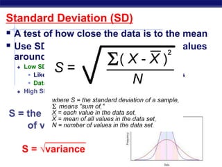 Standard Deviation (SD)
 A test of how close the data is to the mean
 Use SD to summarize the spread of values
around the mean.
 Low SD means all data close to mean
 Like throwing darts and getting almost all bullseyes
 Data is more consistent
 High SD means data spread widely from the mean
S = the square root
of variance
S = √variance
 