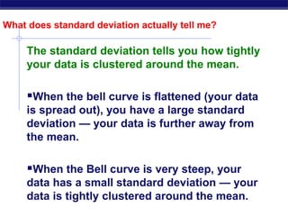 What does standard deviation actually tell me?
The standard deviation tells you how tightly
your data is clustered around the mean.
When the bell curve is flattened (your data
is spread out), you have a large standard
deviation — your data is further away from
the mean.
When the Bell curve is very steep, your
data has a small standard deviation — your
data is tightly clustered around the mean.
 