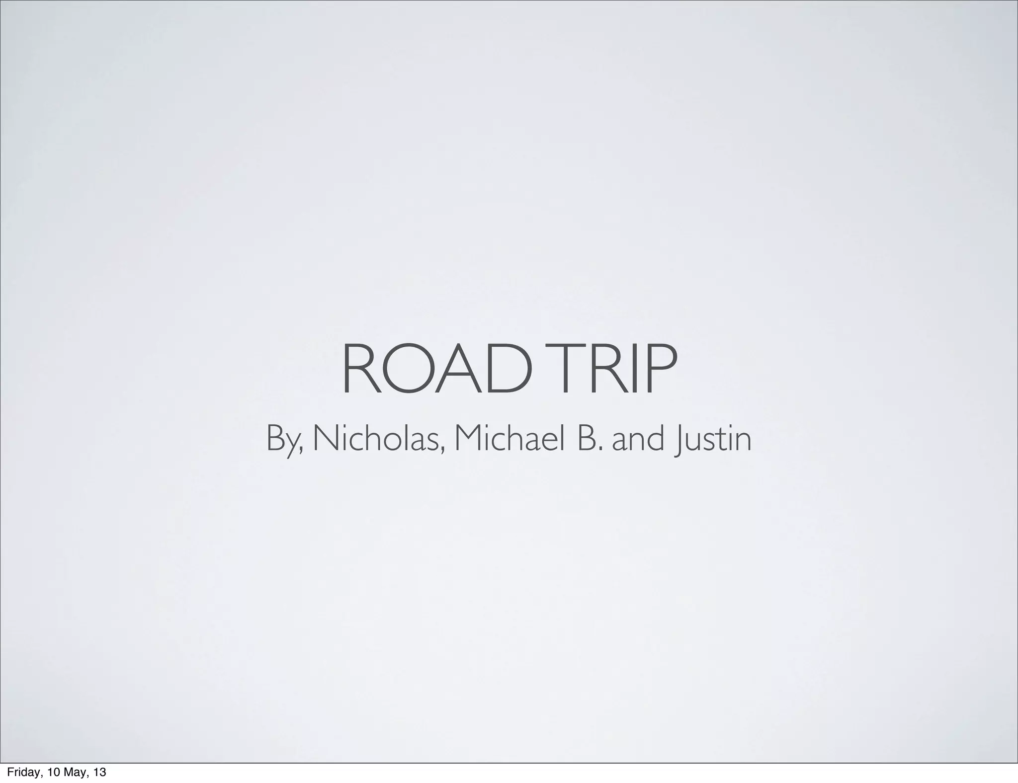 ROADTRIP
By, Nicholas, Michael B. and Justin
Friday, 10 May, 13
 