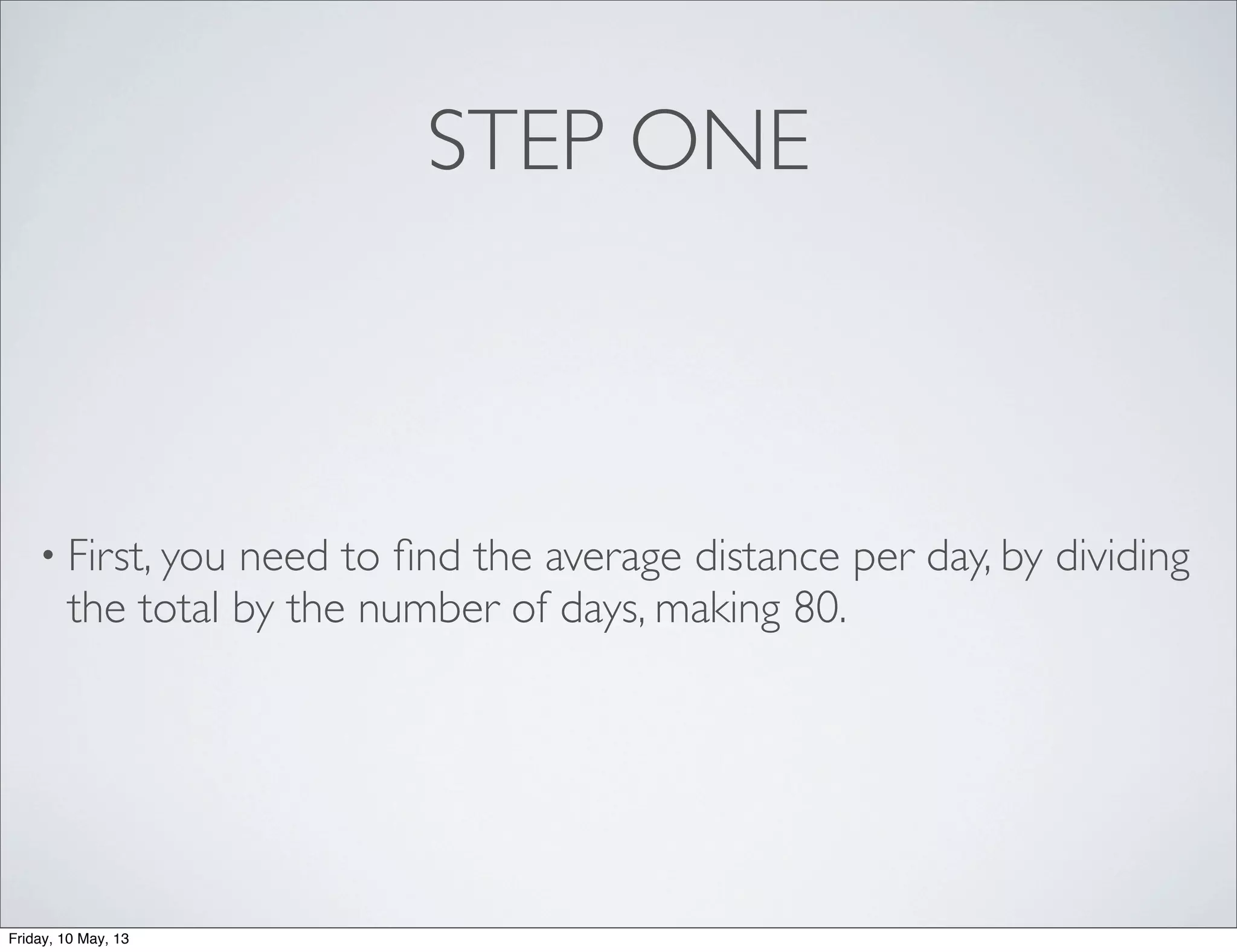 STEP ONE
• First, you need to ﬁnd the average distance per day, by dividing
the total by the number of days, making 80.
Friday, 10 May, 13
 