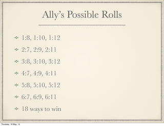 Ally’s Possible Rolls
1:8, 1:10, 1:12
2:7, 2:9, 2:11
3:8, 3:10, 3:12
4:7, 4:9, 4:11
5:8, 5:10, 5:12
6:7, 6:9, 6:11
18 ways to win
Thursday, 16 May, 13