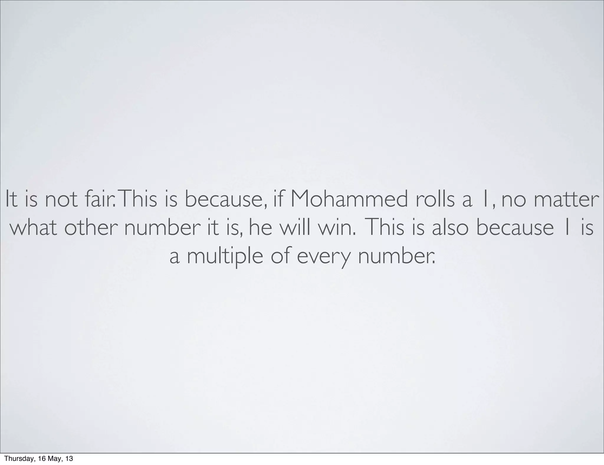 It is not fair.This is because, if Mohammed rolls a 1, no matter
what other number it is, he will win. This is also because 1 is
a multiple of every number.
Thursday, 16 May, 13