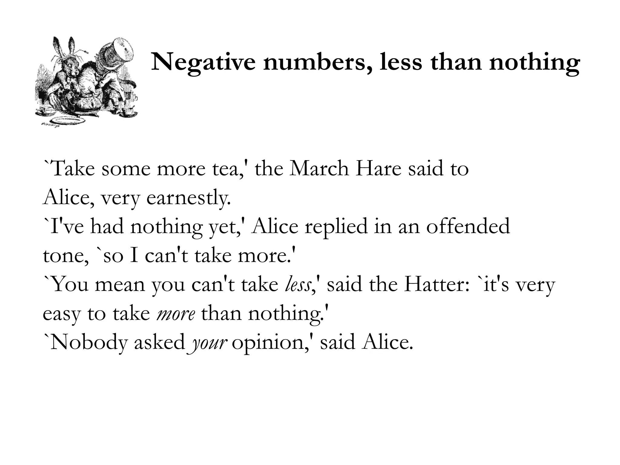Negative numbers, less than nothing


`Take some more tea,' the March Hare said to
Alice, very earnestly.
`I've had nothing yet,' Alice replied in an offended
tone, `so I can't take more.'
`You mean you can't take less,' said the Hatter: `it's very
easy to take more than nothing.'
`Nobody asked your opinion,' said Alice.
 