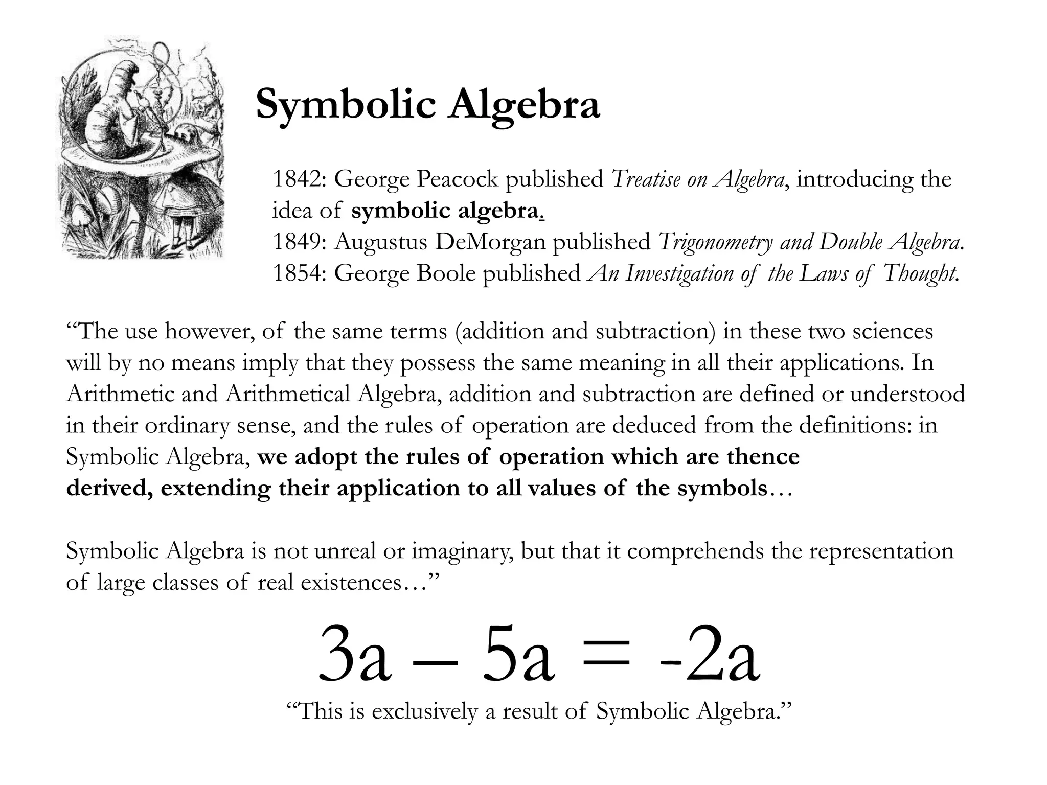 Symbolic Algebra
                    1842: George Peacock published Treatise on Algebra, introducing the
                    idea of symbolic algebra.
                    1849: Augustus DeMorgan published Trigonometry and Double Algebra.
                    1854: George Boole published An Investigation of the Laws of Thought.

―The use however, of the same terms (addition and subtraction) in these two sciences
will by no means imply that they possess the same meaning in all their applications. In
Arithmetic and Arithmetical Algebra, addition and subtraction are defined or understood
in their ordinary sense, and the rules of operation are deduced from the definitions: in
Symbolic Algebra, we adopt the rules of operation which are thence
derived, extending their application to all values of the symbols…

Symbolic Algebra is not unreal or imaginary, but that it comprehends the representation
of large classes of real existences…‖


                        3a – 5a = -2a
                     ―This is exclusively a result of Symbolic Algebra.‖
 