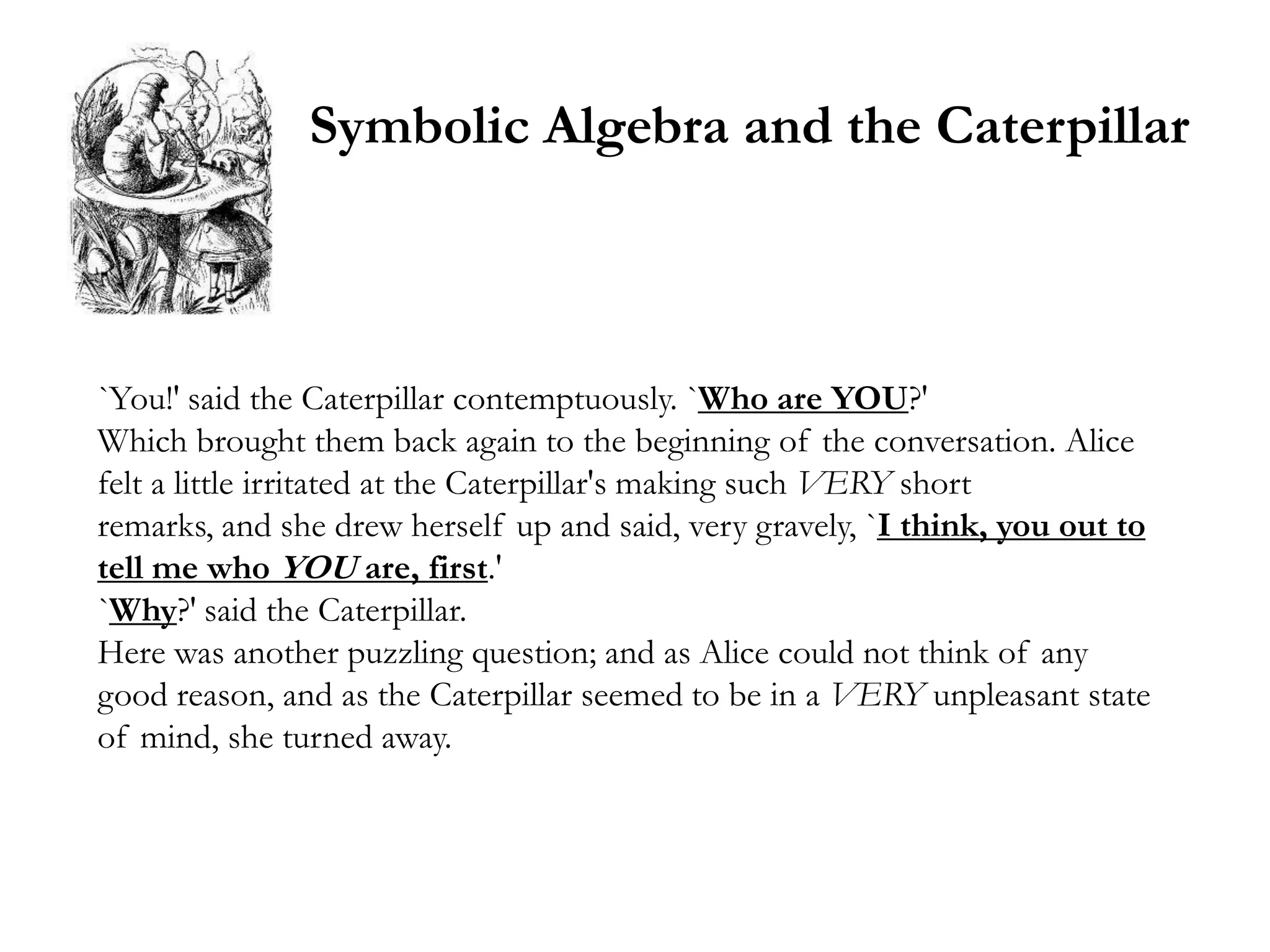 Symbolic Algebra and the Caterpillar



`You!' said the Caterpillar contemptuously. `Who are YOU?'
Which brought them back again to the beginning of the conversation. Alice
felt a little irritated at the Caterpillar's making such VERY short
remarks, and she drew herself up and said, very gravely, `I think, you out to
tell me who YOU are, first.'
`Why?' said the Caterpillar.
Here was another puzzling question; and as Alice could not think of any
good reason, and as the Caterpillar seemed to be in a VERY unpleasant state
of mind, she turned away.
 
