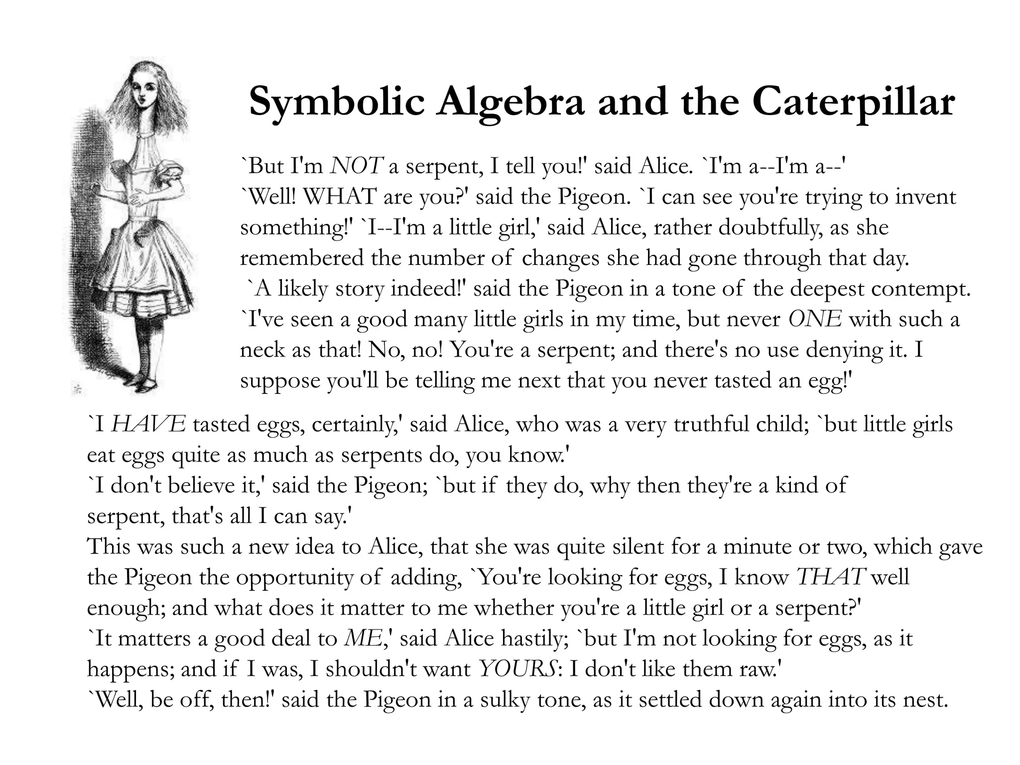 Symbolic Algebra and the Caterpillar
                `But I'm NOT a serpent, I tell you!' said Alice. `I'm a--I'm a--'
                `Well! WHAT are you?' said the Pigeon. `I can see you're trying to invent
                something!' `I--I'm a little girl,' said Alice, rather doubtfully, as she
                remembered the number of changes she had gone through that day.
                 `A likely story indeed!' said the Pigeon in a tone of the deepest contempt.
                `I've seen a good many little girls in my time, but never ONE with such a
                neck as that! No, no! You're a serpent; and there's no use denying it. I
                suppose you'll be telling me next that you never tasted an egg!'
`I HAVE tasted eggs, certainly,' said Alice, who was a very truthful child; `but little girls
eat eggs quite as much as serpents do, you know.'
`I don't believe it,' said the Pigeon; `but if they do, why then they're a kind of
serpent, that's all I can say.'
This was such a new idea to Alice, that she was quite silent for a minute or two, which gave
the Pigeon the opportunity of adding, `You're looking for eggs, I know THAT well
enough; and what does it matter to me whether you're a little girl or a serpent?'
`It matters a good deal to ME,' said Alice hastily; `but I'm not looking for eggs, as it
happens; and if I was, I shouldn't want YOURS: I don't like them raw.'
`Well, be off, then!' said the Pigeon in a sulky tone, as it settled down again into its nest.
 