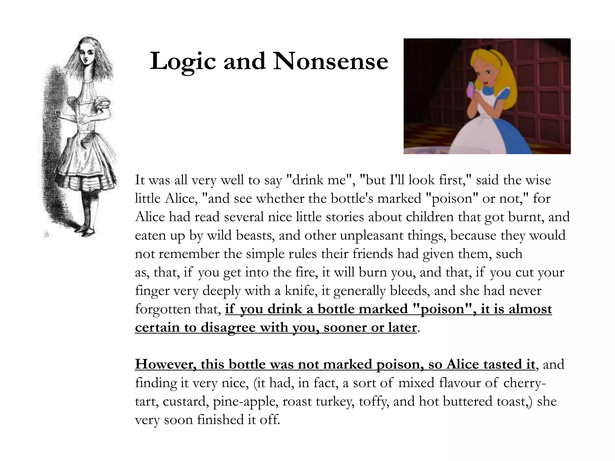 Logic and Nonsense



It was all very well to say "drink me", "but I'll look first," said the wise
little Alice, "and see whether the bottle's marked "poison" or not," for
Alice had read several nice little stories about children that got burnt, and
eaten up by wild beasts, and other unpleasant things, because they would
not remember the simple rules their friends had given them, such
as, that, if you get into the fire, it will burn you, and that, if you cut your
finger very deeply with a knife, it generally bleeds, and she had never
forgotten that, if you drink a bottle marked "poison", it is almost
certain to disagree with you, sooner or later.

However, this bottle was not marked poison, so Alice tasted it, and
finding it very nice, (it had, in fact, a sort of mixed flavour of cherry-
tart, custard, pine-apple, roast turkey, toffy, and hot buttered toast,) she
very soon finished it off.
 