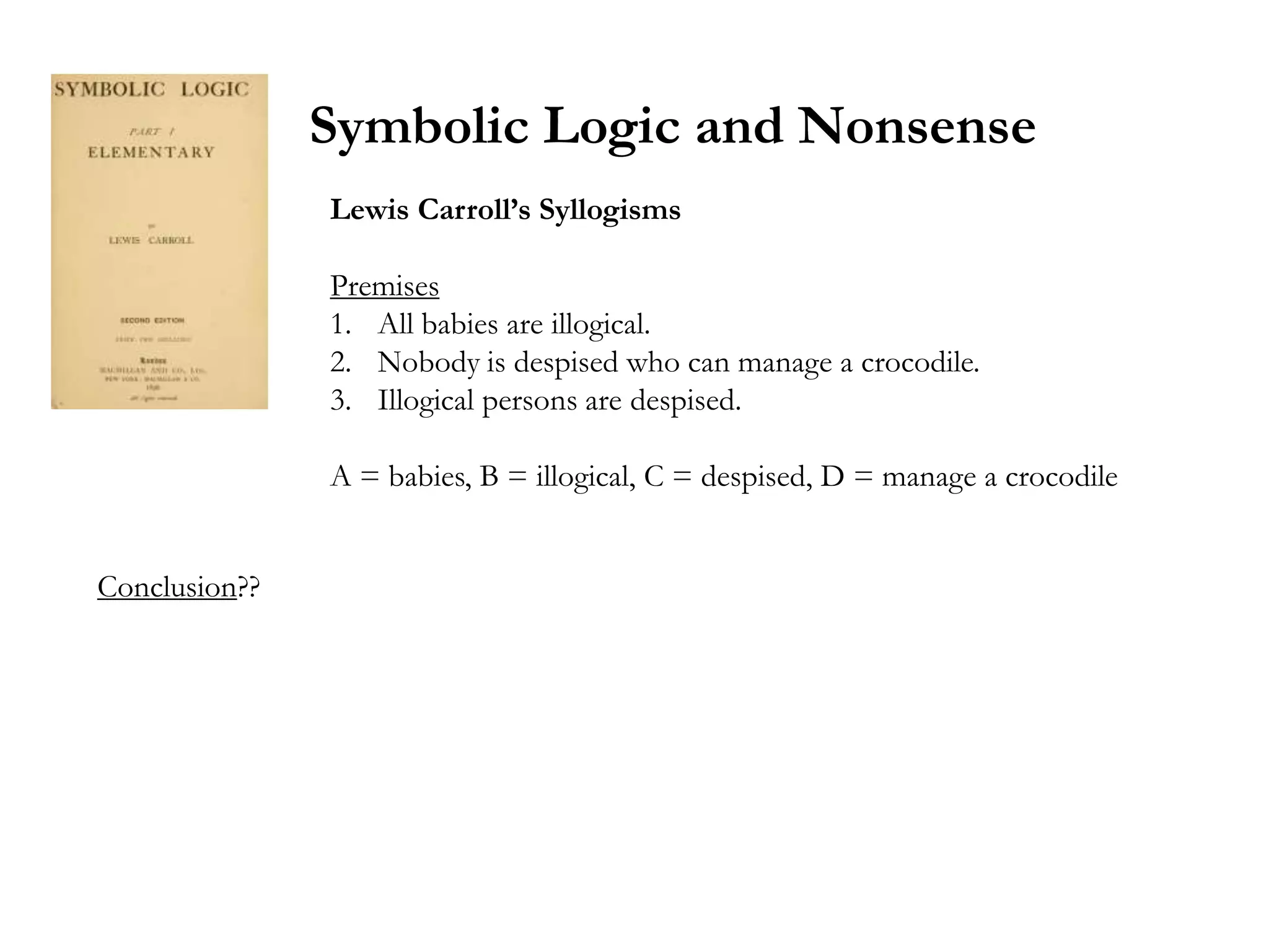 Symbolic Logic and Nonsense
               Lewis Carroll’s Syllogisms

               Premises
               1. All babies are illogical.
               2. Nobody is despised who can manage a crocodile.
               3. Illogical persons are despised.

               A = babies, B = illogical, C = despised, D = manage a crocodile


Conclusion??
 