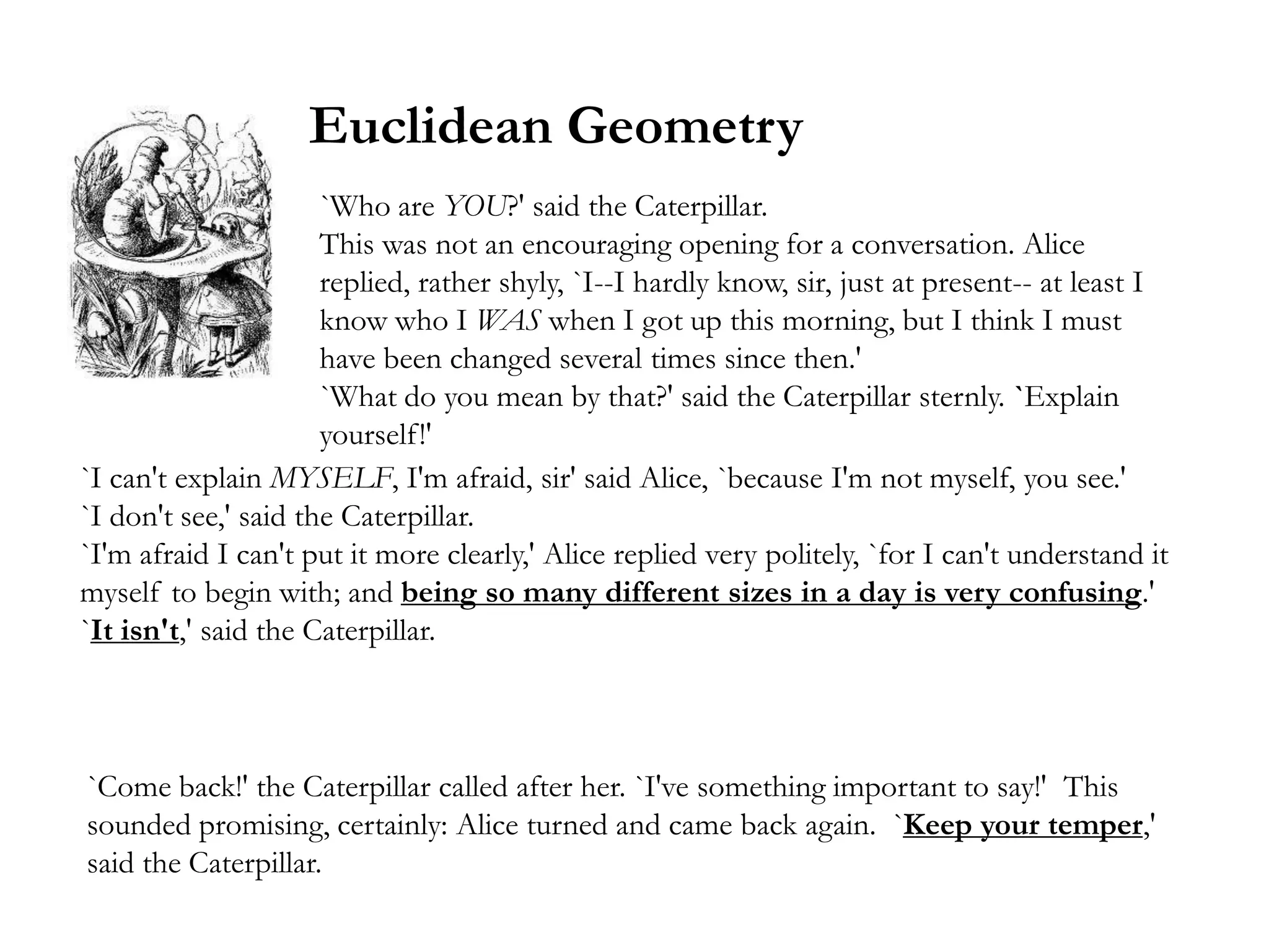Euclidean Geometry
                      `Who are YOU?' said the Caterpillar.
                      This was not an encouraging opening for a conversation. Alice
                      replied, rather shyly, `I--I hardly know, sir, just at present-- at least I
                      know who I WAS when I got up this morning, but I think I must
                      have been changed several times since then.'
                      `What do you mean by that?' said the Caterpillar sternly. `Explain
                      yourself!'
`I can't explain MYSELF, I'm afraid, sir' said Alice, `because I'm not myself, you see.'
`I don't see,' said the Caterpillar.
`I'm afraid I can't put it more clearly,' Alice replied very politely, `for I can't understand it
myself to begin with; and being so many different sizes in a day is very confusing.'
`It isn't,' said the Caterpillar.



`Come back!' the Caterpillar called after her. `I've something important to say!' This
sounded promising, certainly: Alice turned and came back again. `Keep your temper,'
said the Caterpillar.
 