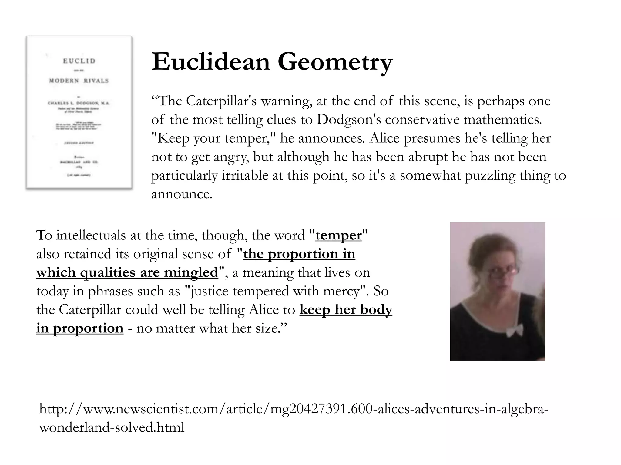 Euclidean Geometry
                   ―The Caterpillar's warning, at the end of this scene, is perhaps one
                   of the most telling clues to Dodgson's conservative mathematics.
                   "Keep your temper," he announces. Alice presumes he's telling her
                   not to get angry, but although he has been abrupt he has not been
                   particularly irritable at this point, so it's a somewhat puzzling thing to
                   announce.

To intellectuals at the time, though, the word "temper"
also retained its original sense of "the proportion in
which qualities are mingled", a meaning that lives on
today in phrases such as "justice tempered with mercy". So
the Caterpillar could well be telling Alice to keep her body
in proportion - no matter what her size.‖




http://www.newscientist.com/article/mg20427391.600-alices-adventures-in-algebra-
wonderland-solved.html
 