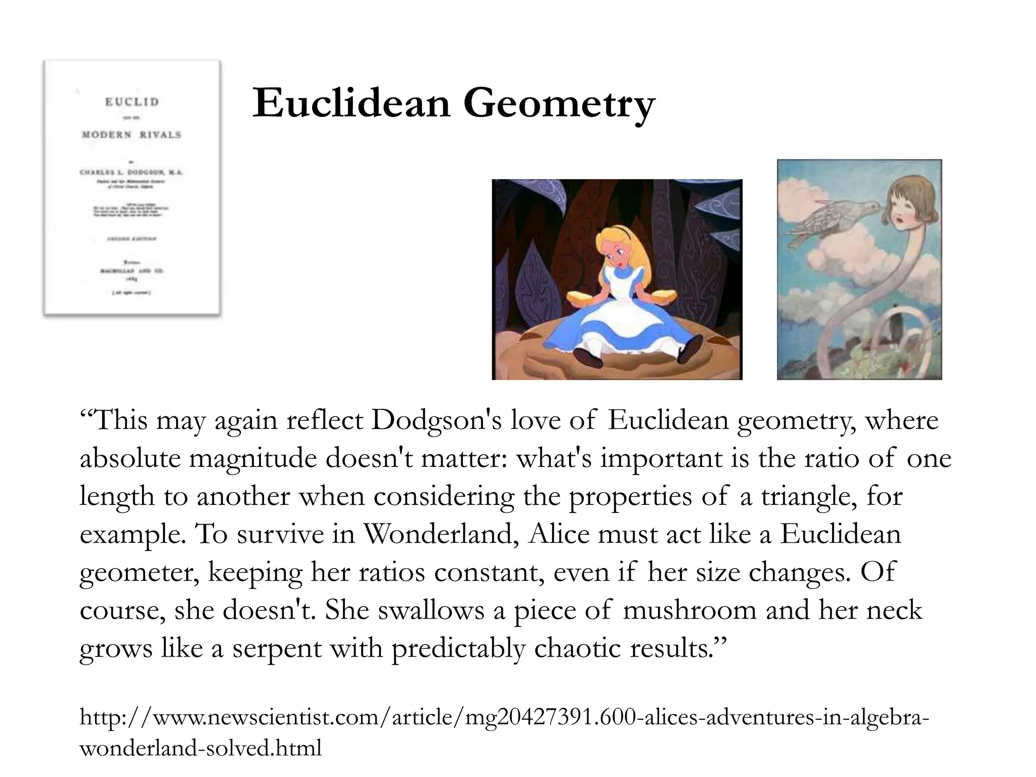 Euclidean Geometry




―This may again reflect Dodgson's love of Euclidean geometry, where
absolute magnitude doesn't matter: what's important is the ratio of one
length to another when considering the properties of a triangle, for
example. To survive in Wonderland, Alice must act like a Euclidean
geometer, keeping her ratios constant, even if her size changes. Of
course, she doesn't. She swallows a piece of mushroom and her neck
grows like a serpent with predictably chaotic results.‖

http://www.newscientist.com/article/mg20427391.600-alices-adventures-in-algebra-
wonderland-solved.html
 