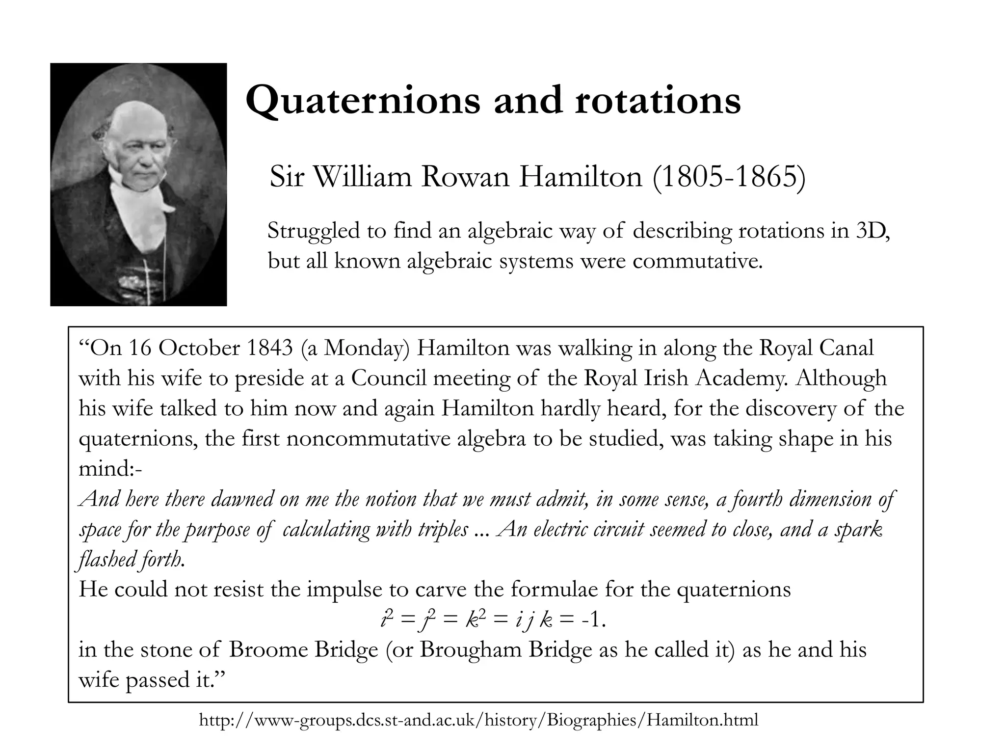 Quaternions and rotations
                       Sir William Rowan Hamilton (1805-1865)
                       Struggled to find an algebraic way of describing rotations in 3D,
                       but all known algebraic systems were commutative.


―On 16 October 1843 (a Monday) Hamilton was walking in along the Royal Canal
with his wife to preside at a Council meeting of the Royal Irish Academy. Although
his wife talked to him now and again Hamilton hardly heard, for the discovery of the
quaternions, the first noncommutative algebra to be studied, was taking shape in his
mind:-
And here there dawned on me the notion that we must admit, in some sense, a fourth dimension of
space for the purpose of calculating with triples ... An electric circuit seemed to close, and a spark
flashed forth.
He could not resist the impulse to carve the formulae for the quaternions
                                     i2 = j2 = k2 = i j k = -1.
in the stone of Broome Bridge (or Brougham Bridge as he called it) as he and his
wife passed it.‖
              http://www-groups.dcs.st-and.ac.uk/history/Biographies/Hamilton.html
 