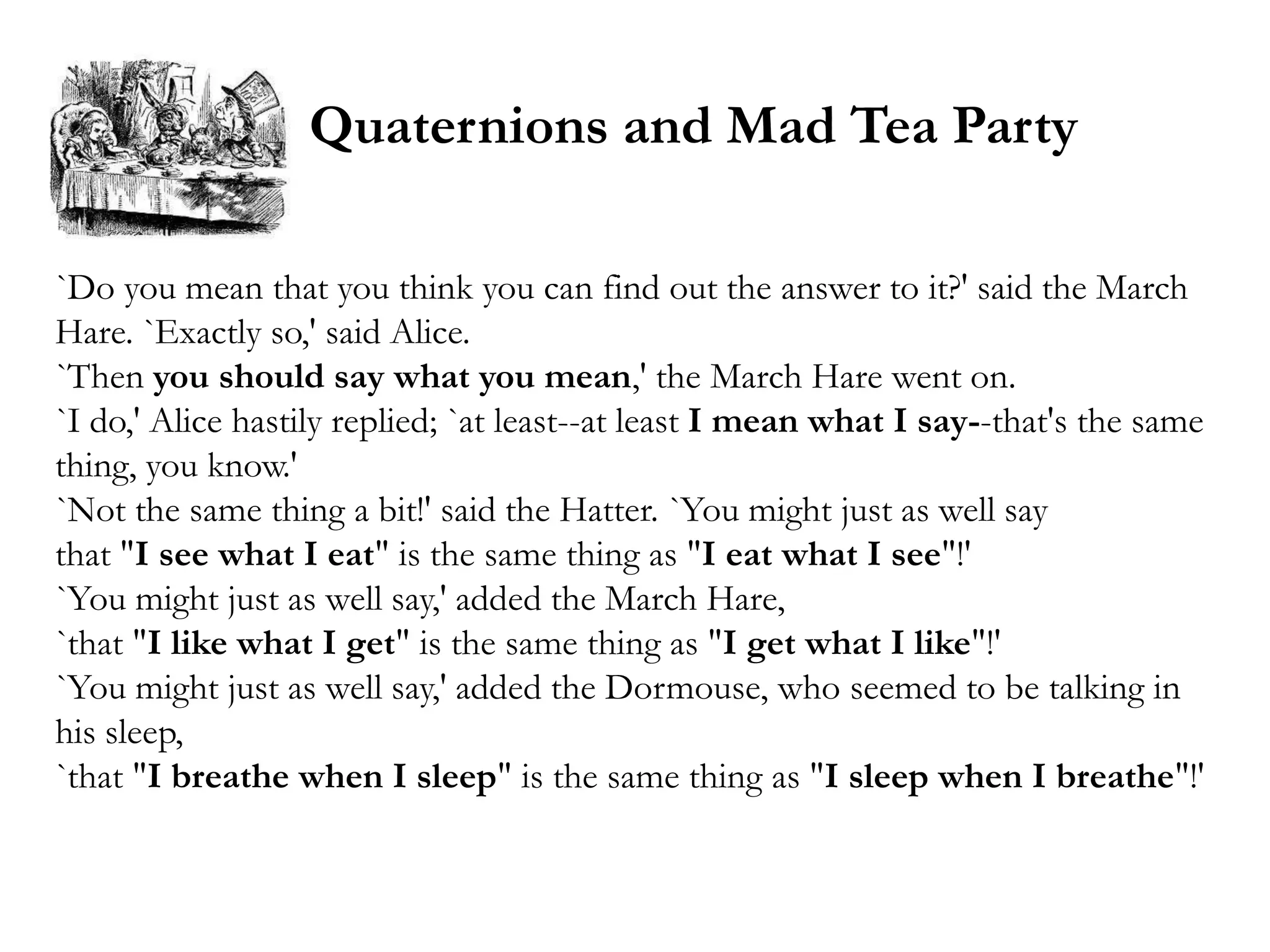 Quaternions and Mad Tea Party

`Do you mean that you think you can find out the answer to it?' said the March
Hare. `Exactly so,' said Alice.
`Then you should say what you mean,' the March Hare went on.
`I do,' Alice hastily replied; `at least--at least I mean what I say--that's the same
thing, you know.'
`Not the same thing a bit!' said the Hatter. `You might just as well say
that "I see what I eat" is the same thing as "I eat what I see"!'
`You might just as well say,' added the March Hare,
`that "I like what I get" is the same thing as "I get what I like"!'
`You might just as well say,' added the Dormouse, who seemed to be talking in
his sleep,
`that "I breathe when I sleep" is the same thing as "I sleep when I breathe"!'
 
