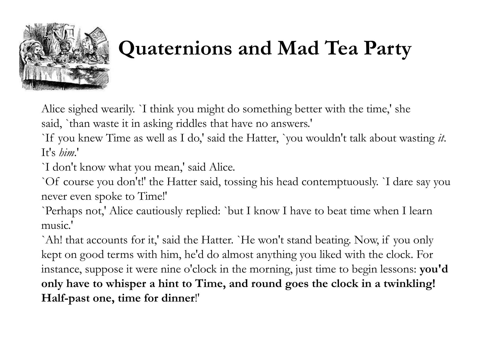 Quaternions and Mad Tea Party

Alice sighed wearily. `I think you might do something better with the time,' she
said, `than waste it in asking riddles that have no answers.'
`If you knew Time as well as I do,' said the Hatter, `you wouldn't talk about wasting it.
It's him.'
`I don't know what you mean,' said Alice.
`Of course you don't!' the Hatter said, tossing his head contemptuously. `I dare say you
never even spoke to Time!'
`Perhaps not,' Alice cautiously replied: `but I know I have to beat time when I learn
music.'
`Ah! that accounts for it,' said the Hatter. `He won't stand beating. Now, if you only
kept on good terms with him, he'd do almost anything you liked with the clock. For
instance, suppose it were nine o'clock in the morning, just time to begin lessons: you'd
only have to whisper a hint to Time, and round goes the clock in a twinkling!
Half-past one, time for dinner!'
 
