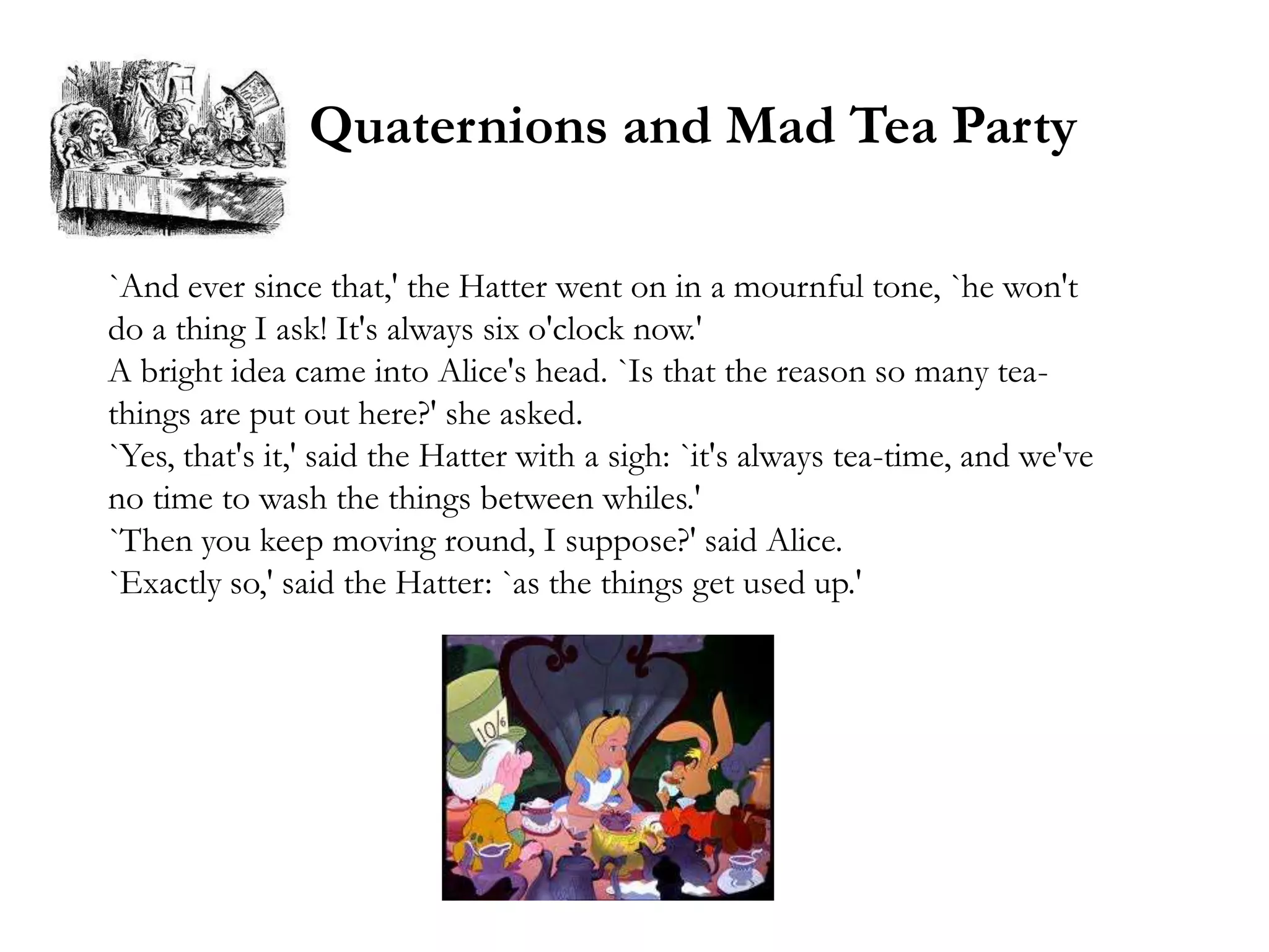 Quaternions and Mad Tea Party

`And ever since that,' the Hatter went on in a mournful tone, `he won't
do a thing I ask! It's always six o'clock now.'
A bright idea came into Alice's head. `Is that the reason so many tea-
things are put out here?' she asked.
`Yes, that's it,' said the Hatter with a sigh: `it's always tea-time, and we've
no time to wash the things between whiles.'
`Then you keep moving round, I suppose?' said Alice.
`Exactly so,' said the Hatter: `as the things get used up.'
 