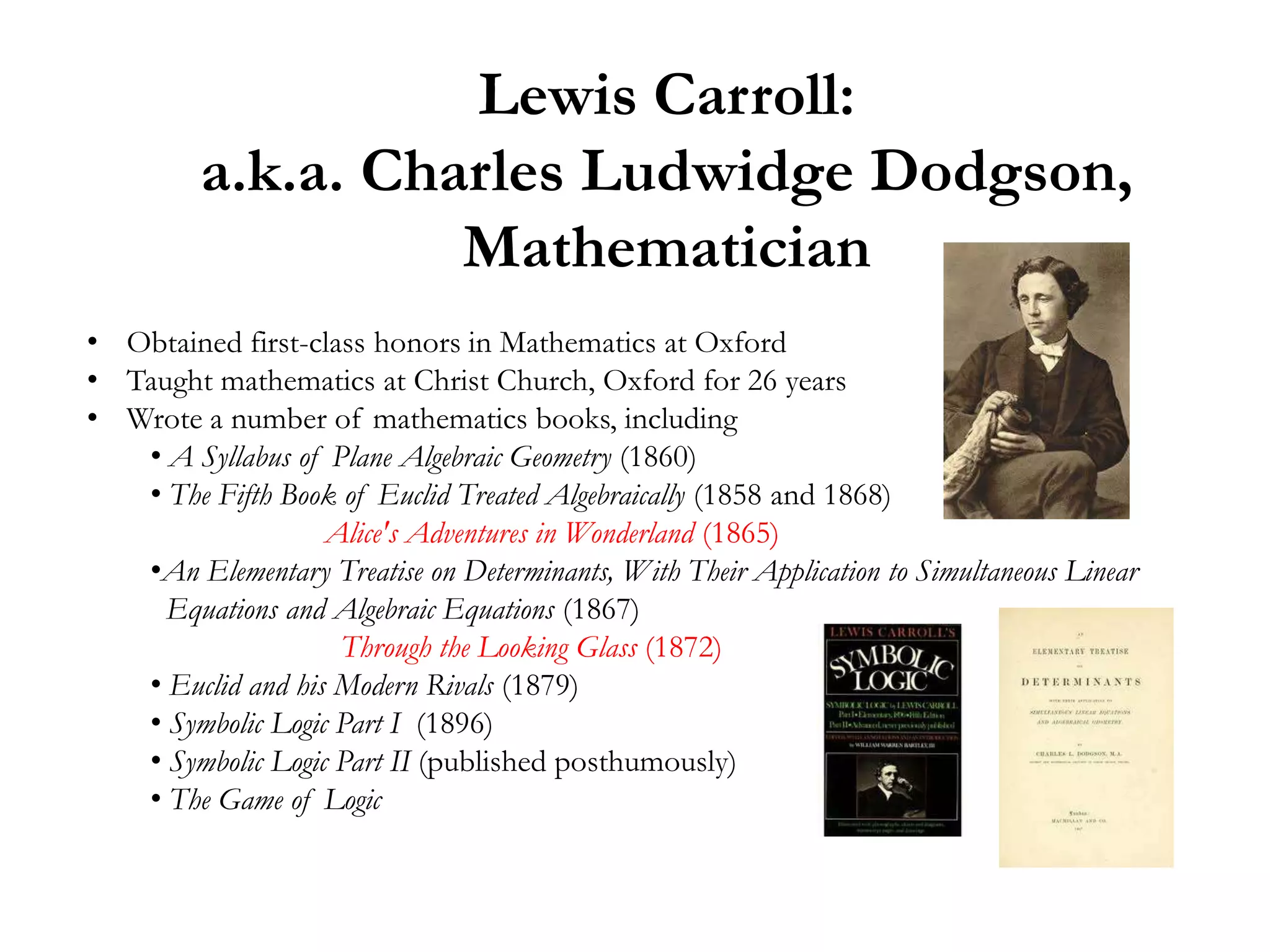 Lewis Carroll:
         a.k.a. Charles Ludwidge Dodgson,
                   Mathematician
• Obtained first-class honors in Mathematics at Oxford
• Taught mathematics at Christ Church, Oxford for 26 years
• Wrote a number of mathematics books, including
   • A Syllabus of Plane Algebraic Geometry (1860)
   • The Fifth Book of Euclid Treated Algebraically (1858 and 1868)
                   Alice's Adventures in Wonderland (1865)
   •An Elementary Treatise on Determinants, With Their Application to Simultaneous Linear
     Equations and Algebraic Equations (1867)
                    Through the Looking Glass (1872)
   • Euclid and his Modern Rivals (1879)
   • Symbolic Logic Part I (1896)
   • Symbolic Logic Part II (published posthumously)
   • The Game of Logic
 