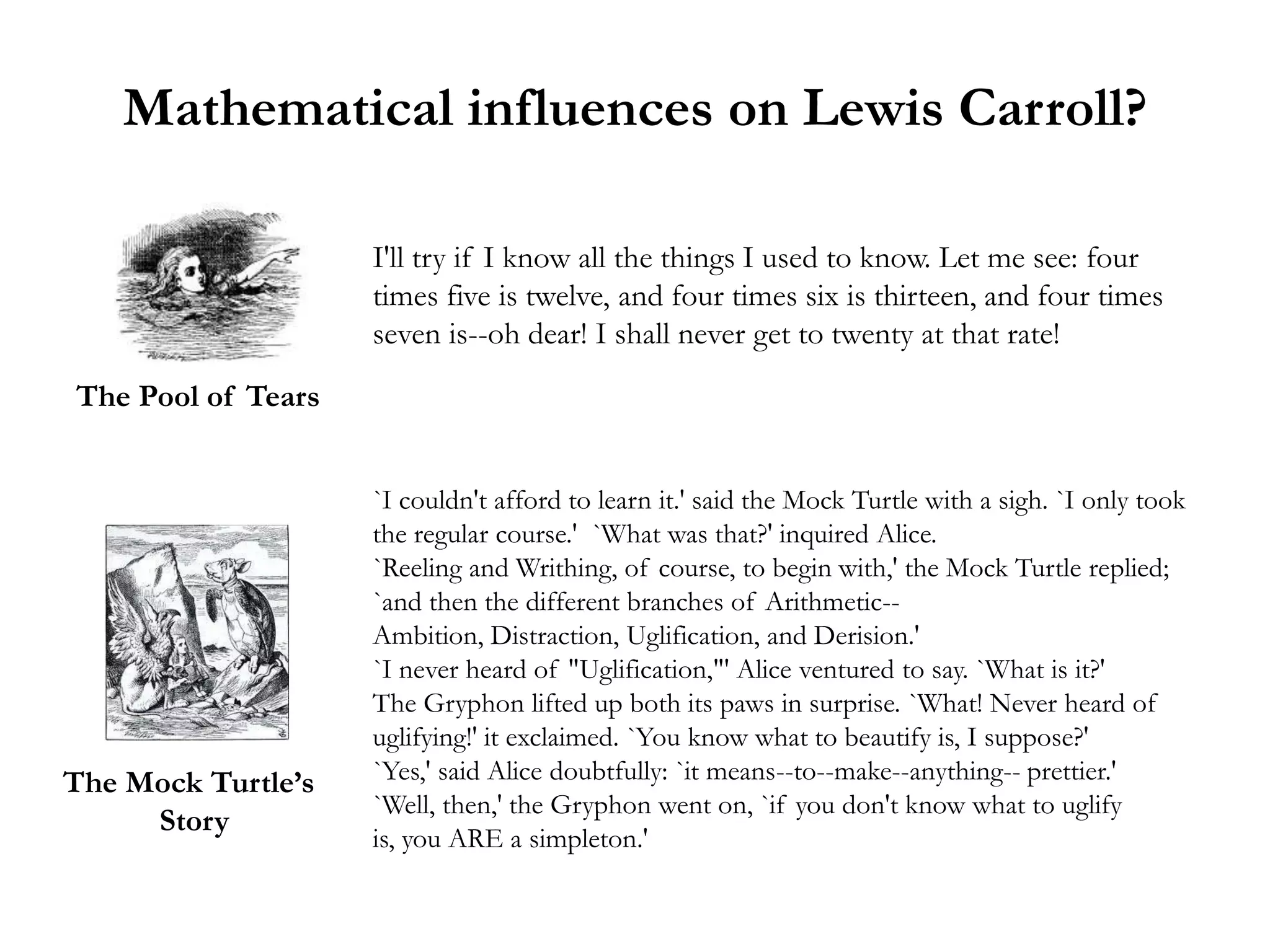 Mathematical influences on Lewis Carroll?

                    I'll try if I know all the things I used to know. Let me see: four
                    times five is twelve, and four times six is thirteen, and four times
                    seven is--oh dear! I shall never get to twenty at that rate!
The Pool of Tears


                    `I couldn't afford to learn it.' said the Mock Turtle with a sigh. `I only took
                    the regular course.' `What was that?' inquired Alice.
                    `Reeling and Writhing, of course, to begin with,' the Mock Turtle replied;
                    `and then the different branches of Arithmetic--
                    Ambition, Distraction, Uglification, and Derision.'
                    `I never heard of "Uglification,"' Alice ventured to say. `What is it?'
                    The Gryphon lifted up both its paws in surprise. `What! Never heard of
                    uglifying!' it exclaimed. `You know what to beautify is, I suppose?'
The Mock Turtle’s   `Yes,' said Alice doubtfully: `it means--to--make--anything-- prettier.'
                    `Well, then,' the Gryphon went on, `if you don't know what to uglify
     Story
                    is, you ARE a simpleton.'
 
