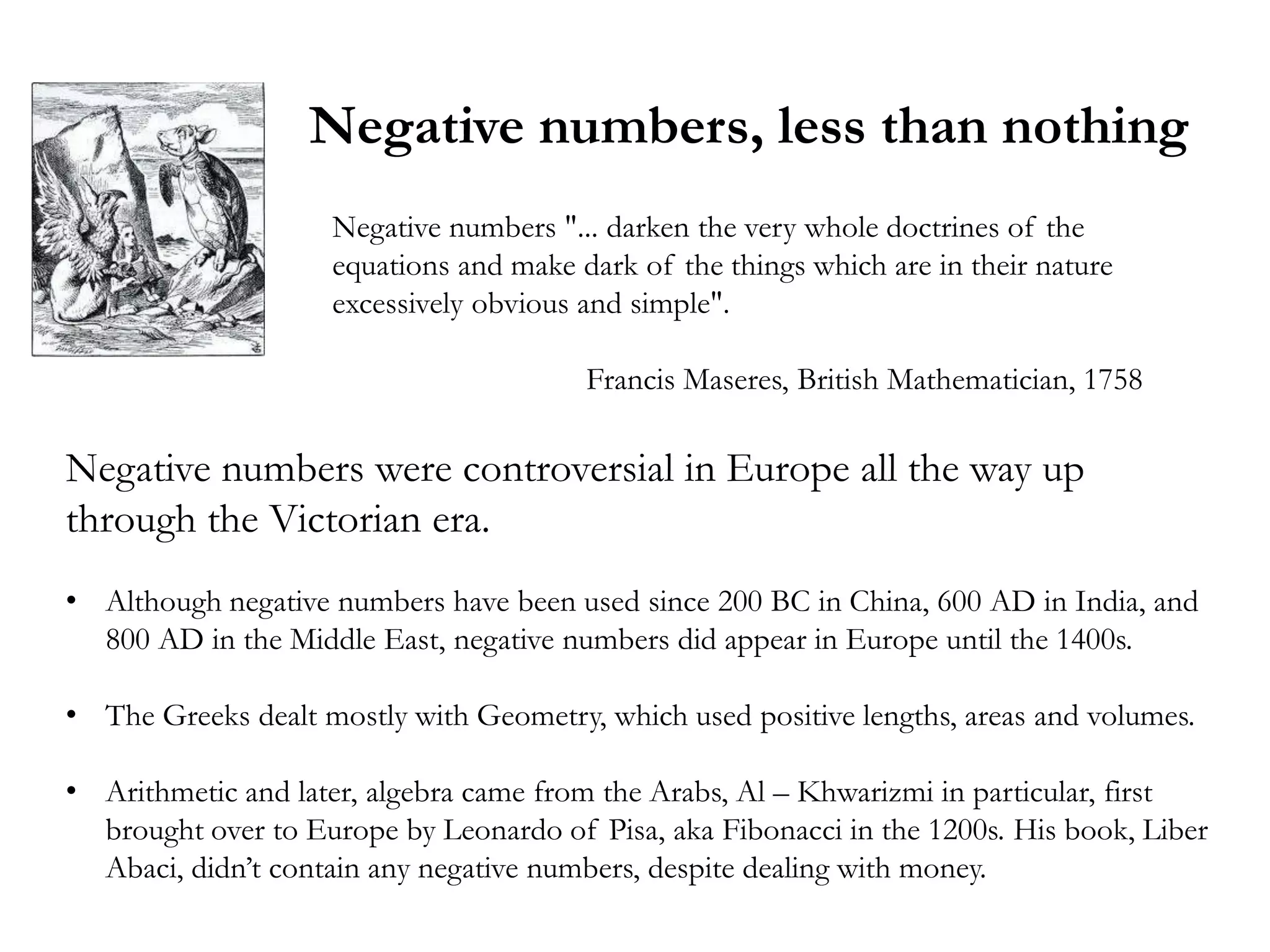 Negative numbers, less than nothing
                    Negative numbers "... darken the very whole doctrines of the
                    equations and make dark of the things which are in their nature
                    excessively obvious and simple".

                                        Francis Maseres, British Mathematician, 1758

Negative numbers were controversial in Europe all the way up
through the Victorian era.
• Although negative numbers have been used since 200 BC in China, 600 AD in India, and
  800 AD in the Middle East, negative numbers did appear in Europe until the 1400s.

• The Greeks dealt mostly with Geometry, which used positive lengths, areas and volumes.

• Arithmetic and later, algebra came from the Arabs, Al – Khwarizmi in particular, first
  brought over to Europe by Leonardo of Pisa, aka Fibonacci in the 1200s. His book, Liber
  Abaci, didn‘t contain any negative numbers, despite dealing with money.
 