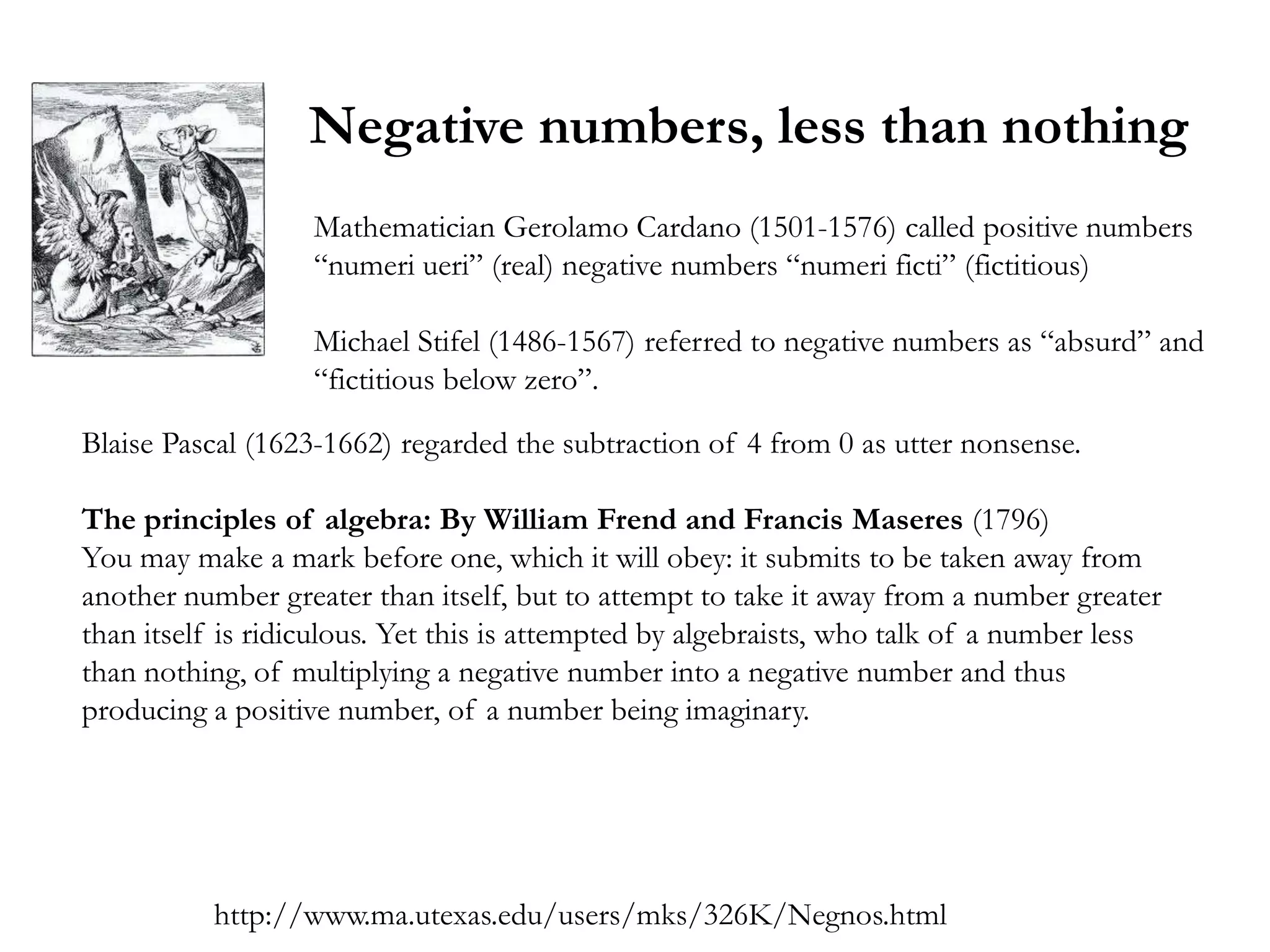 Negative numbers, less than nothing
                   Mathematician Gerolamo Cardano (1501-1576) called positive numbers
                   ―numeri ueri‖ (real) negative numbers ―numeri ficti‖ (fictitious)

                   Michael Stifel (1486-1567) referred to negative numbers as ―absurd‖ and
                   ―fictitious below zero‖.

Blaise Pascal (1623-1662) regarded the subtraction of 4 from 0 as utter nonsense.

The principles of algebra: By William Frend and Francis Maseres (1796)
You may make a mark before one, which it will obey: it submits to be taken away from
another number greater than itself, but to attempt to take it away from a number greater
than itself is ridiculous. Yet this is attempted by algebraists, who talk of a number less
than nothing, of multiplying a negative number into a negative number and thus
producing a positive number, of a number being imaginary.




           http://www.ma.utexas.edu/users/mks/326K/Negnos.html
 