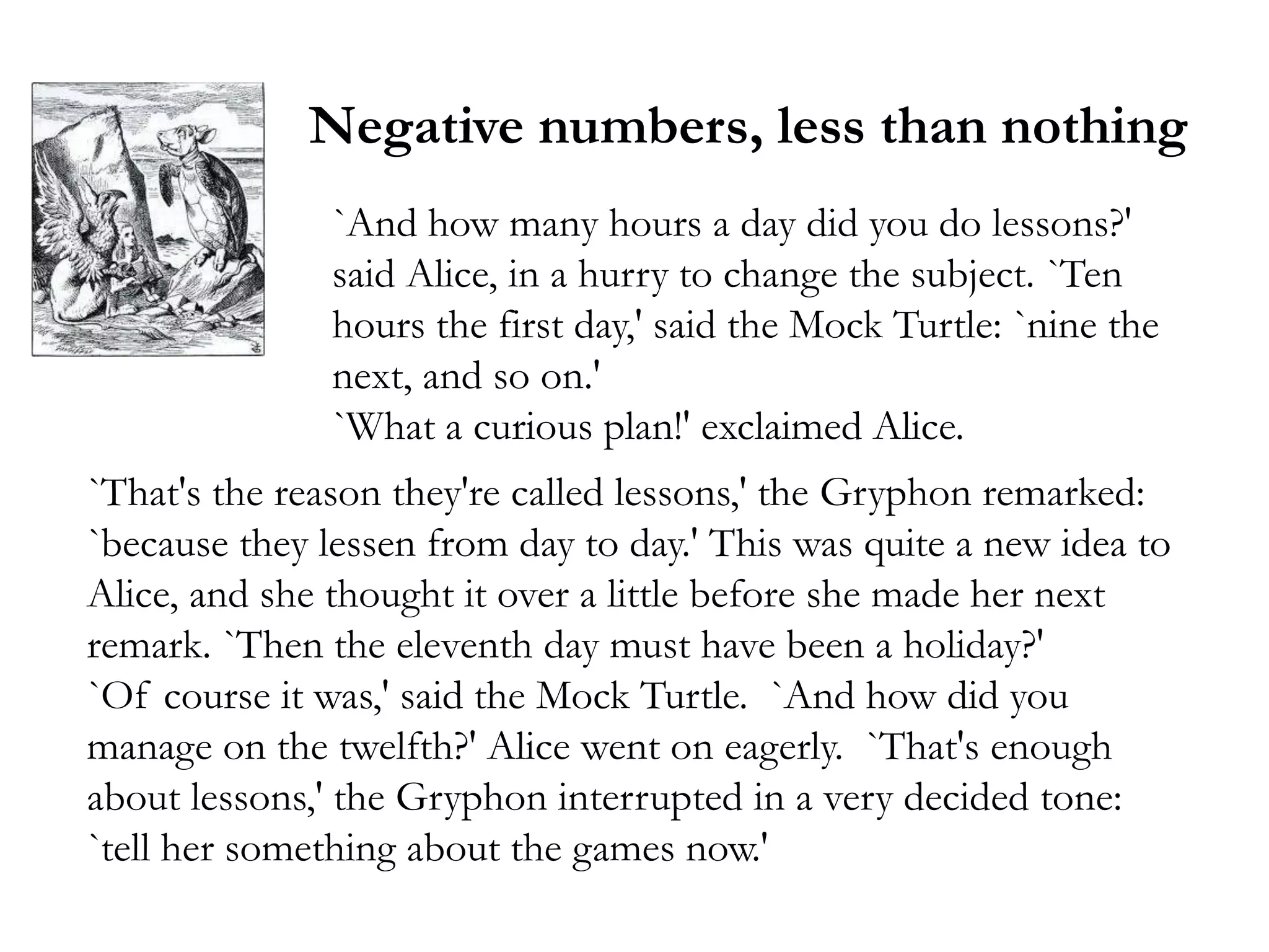 Negative numbers, less than nothing
               `And how many hours a day did you do lessons?'
               said Alice, in a hurry to change the subject. `Ten
               hours the first day,' said the Mock Turtle: `nine the
               next, and so on.'
               `What a curious plan!' exclaimed Alice.
`That's the reason they're called lessons,' the Gryphon remarked:
`because they lessen from day to day.' This was quite a new idea to
Alice, and she thought it over a little before she made her next
remark. `Then the eleventh day must have been a holiday?'
`Of course it was,' said the Mock Turtle. `And how did you
manage on the twelfth?' Alice went on eagerly. `That's enough
about lessons,' the Gryphon interrupted in a very decided tone:
`tell her something about the games now.'
 