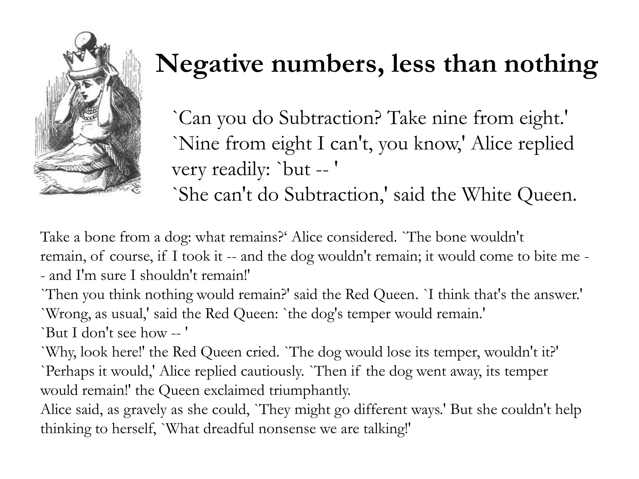Negative numbers, less than nothing
                     `Can you do Subtraction? Take nine from eight.'
                     `Nine from eight I can't, you know,' Alice replied
                     very readily: `but -- '
                     `She can't do Subtraction,' said the White Queen.
Take a bone from a dog: what remains?‗ Alice considered. `The bone wouldn't
remain, of course, if I took it -- and the dog wouldn't remain; it would come to bite me -
- and I'm sure I shouldn't remain!'
`Then you think nothing would remain?' said the Red Queen. `I think that's the answer.'
`Wrong, as usual,' said the Red Queen: `the dog's temper would remain.'
`But I don't see how -- '
`Why, look here!' the Red Queen cried. `The dog would lose its temper, wouldn't it?'
`Perhaps it would,' Alice replied cautiously. `Then if the dog went away, its temper
would remain!' the Queen exclaimed triumphantly.
Alice said, as gravely as she could, `They might go different ways.' But she couldn't help
thinking to herself, `What dreadful nonsense we are talking!'
 