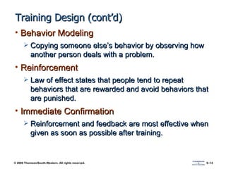 Training Design (cont’d) Behavior Modeling Copying someone else’s behavior by observing how another person deals with a problem. Reinforcement Law of effect states that people tend to repeat behaviors that are rewarded and avoid behaviors that are punished. Immediate Confirmation Reinforcement and feedback are most effective when given as soon as possible after training. 