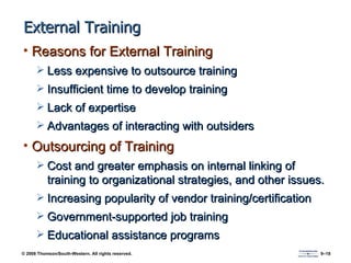 External Training Reasons for External Training Less expensive to outsource training Insufficient time to develop training Lack of expertise Advantages of interacting with outsiders Outsourcing of Training Cost and greater emphasis on internal linking of training to organizational strategies, and other issues. Increasing popularity of vendor training/certification Government-supported job training Educational assistance programs 
