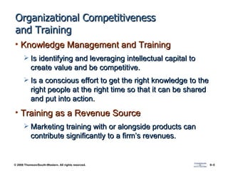 Organizational Competitiveness and Training Knowledge Management and Training Is identifying and leveraging intellectual capital to create value and be competitive. Is a conscious effort to get the right knowledge to the right people at the right time so that it can be shared and put into action. Training as a Revenue Source Marketing training with or alongside products can contribute significantly to a firm’s revenues. 