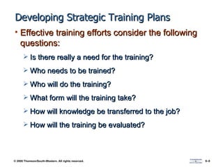Developing Strategic Training Plans Effective training efforts consider the following questions: Is there really a need for the training? Who needs to be trained? Who will do the training? What form will the training take? How will knowledge be transferred to the job? How will the training be evaluated? 