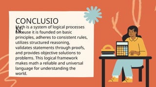CONCLUSIO
N:
Math is a system of logical processes
because it is founded on basic
principles, adheres to consistent rules,
utilizes structured reasoning,
validates statements through proofs,
and provides objective solutions to
problems. This logical framework
makes math a reliable and universal
language for understanding the
world.
 