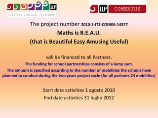 The project number 2010-1-IT2-COM06-14377
                           Maths is B.E.A.U.
               (that is Beautiful Easy Amusing Useful)

                        will be financed to all Partners.
            The funding for school partnerships consists of a lump sum.
  The amount is specified according to the number of mobilities the schools have
planned to conduct during the two years project cycle (for all partners 24 mobilities)


                      Start date activities 1 agosto 2010
                      End date activities 31 luglio 2012
 