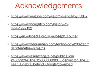 Acknowledgements
• https://www.youtube.com/watch?v=spUNpyF58BY
• https://www.thoughtco.com/history-of-
mp4-1992132
• https://en.wikipedia.org/wiki/Joseph_Fourier
• https://www.theguardian.com/technology/2002/apr/
04/internetnews.maths
• https://www.researchgate.net/publication/
243099234_The_25000000000_Eigenvector_The_Li
near_Algebra_behind_Google/download
 