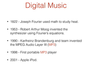 Digital Music
• 1822 - Joseph Fourier used math to study heat.
• 1953 - Robert Arthur Moog invented the
synthesizer using Fourier’s equations.
• 1990 - Karlheinz Brandenburg and team invented
the MPEG Audio Layer III (MP3)
• 1998 - First portable MP3 player
• 2001 - Apple iPod.
 