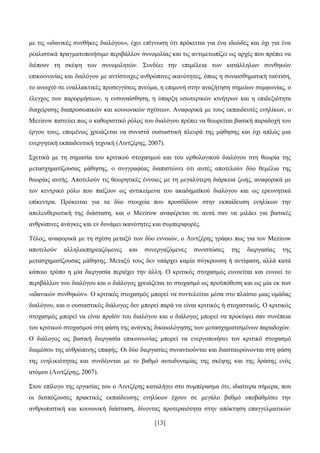 [13]
κε ηηο «ηδαληθέο ζπλζήθεο δηαιφγνπ», έρεη επίγλσζε φηη πξφθεηηαη γηα έλα ηδεψδεο θαη φρη γηα έλα
ξεαιηζηηθά πξαγκαηνπνηήζηκν πεξηβάιινλ ζπλνκηιίαο θαη ηηο αληηκεησπίδεη σο αξρέο πνπ πξέπεη λα
δηέπνπλ ηε ζθέςε ησλ ζπλνκηιεηψλ. ΢πλδέεη ηελ επηκέιεηα ησλ θαηάιιεισλ ζπλζεθψλ
επηθνηλσλίαο θαη δηαιφγνπ κε αληίζηνηρεο αλζξψπηλεο ηθαλφηεηεο, φπσο ε ζπλαηζζεκαηηθή ηαχηηζε,
ην αλνηρηφ ζε ελαιιαθηηθέο πξνζεγγίζεηο πλεχκα, ε επηκνλή ζηελ αλαδήηεζε ζεκείσλ ζπκθσλίαο, ν
έιεγρνο ησλ παξνξκήζεσλ, ε ελζπλαίζζεζε, ε χπαξμε εζσηεξηθψλ θηλήηξσλ θαη ε επηδεμηφηεηα
δηαρείξηζεο δηαπξνζσπηθψλ θαη θνηλσληθψλ ζρέζεσλ. Αλαθνξηθά κε ηνπο εθπαηδεπηέο ελειίθσλ, ν
Mezirow πηζηεχεη πσο ν θαζνξηζηηθφ ξφινο ηνπ δηαιφγνπ πξέπεη λα ζεσξείηαη βαζηθή παξαδνρή ηνπ
έξγνπ ηνπο, επνκέλσο ρξεηάδεηαη λα ζπληζηά νπζηαζηηθή πιεπξά ηεο κάζεζεο θαη φρη απιψο κηα
ελεξγεηηθή εθπαηδεπηηθή ηερληθή (Ληληδέξεο, 2007).
΢ρεηηθά κε ηε ζεκαζία ηνπ θξηηηθνχ ζηνραζκνχ θαη ηνπ νξζνινγηθνχ δηαιφγνπ ζηε ζεσξία ηεο
κεηαζρεκαηίδνπζαο κάζεζεο, ν ζπγγξαθέαο δηαπηζηψλεη φηη απηέο απνηεινχλ δχν ζεκέιηα ηεο
ζεσξίαο απηήο. Απνηεινχλ ηηο ζεσξεηηθέο έλλνηεο κε ηε κεγαιχηεξε δηάξθεηα δσήο, αλαθνξηθά κε
ηνλ θεληξηθφ ξφιν πνπ παίδνπλ σο αληηθείκελα ηνπ αθαδεκατθνχ δηαιφγνπ θαη σο εξεπλεηηθά
επίθεληξα. Πξφθεηηαη γηα ηα δχν ζηνηρεία πνπ πξνζδίδνπλ ζηελ εθπαίδεπζε ελειίθσλ ηελ
απειεπζεξσηηθή ηεο δηάζηαζε, θαη ν Mezirow αλαθέξεηαη ζε απηά ζαλ λα κηιάεη γηα βαζηθέο
αλζξψπηλεο αλάγθεο θαη ελ δπλάκεη ηθαλφηεηεο θαη ζπκπεξηθνξέο.
Σέινο, αλαθνξηθά κε ηε ζρέζε κεηαμχ ησλ δχν ελλνηψλ, ν Ληληδέξεο γξάθεη πσο γηα ηνλ Mezirow
απνηεινχλ αιιεινεπεξεαδφκελεο θαη ζπλεξγαδφκελεο ζπληζηψζεο ηεο δηεξγαζίαο ηεο
κεηαζρεκαηίδνπζαο κάζεζεο. Μεηαμχ ηνπο δελ ππάξρεη θακία ζχγθξνπζε ή αληίθαζε, αιιά θαηά
θάπνην ηξφπν ε κία δηεξγαζία πεξηέρεη ηελ άιιε. Ο θξηηηθφο ζηνραζκφο επλνείηαη θαη επλνεί ην
πεξηβάιινλ ηνπ δηαιφγνπ θαη ν δηάινγνο ρξεηάδεηαη ην ζηνραζκφ σο πξνυπφζεζε θαη σο κία εθ ησλ
«ηδαληθψλ ζπλζεθψλ». Ο θξηηηθφο ζηνραζκφο κπνξεί λα ζπληειείηαη κέζα ζην πιαίζην κηαο νκάδαο
δηαιφγνπ, θαη ν νπζηαζηηθφο δηάινγνο δελ κπνξεί παξά λα είλαη θξηηηθφο ή ζηνραζηηθφο. Ο θξηηηθφο
ζηνραζκφο κπνξεί λα είλαη πξντφλ ηνπ δηαιφγνπ θαη ν δηάινγνο κπνξεί λα πξνθχςεη ζαλ ζπλέπεηα
ηνπ θξηηηθνχ ζηνραζκνχ ζηε θάζε ηεο αλάγθεο δηθαηνιφγεζεο ησλ κεηαζρεκαηηζκέλσλ παξαδνρψλ.
Ο δηάινγνο σο βαζηθή δηεξγαζία επηθνηλσλίαο κπνξεί λα ελεξγνπνηήζεη ηνλ θξηηηθφ ζηνραζκφ
δηακέζνπ ηεο αλζξψπηλεο επαθήο. Οη δχν δηεξγαζίεο ζπλαληηνχληαη θαη δηαζηαπξψλνληαη ζηε θάζε
ηεο ελειηθηφηεηαο θαη ζπλδένληαη κε ην βαζκφ απηνδπλακίαο ηεο ζθέςεο θαη ηεο δξάζεο ελφο
αηφκνπ (Ληληδέξεο, 2007).
΢ηνλ επίινγν ηεο εξγαζίαο ηνπ ν Ληληδέξεο θαηαιήγεη ζην ζπκπέξαζκα φηη, ηδηαίηεξα ζήκεξα, πνπ
νη δεζπφδνπζεο πξαθηηθέο εθπαίδεπζεο ελειίθσλ έρνπλ ζε κεγάιν βαζκφ ππνβαζκίζεη ηελ
αλζξσπηζηηθή θαη θνηλσληθή δηάζηαζε, δίλνληαο πξνηεξαηφηεηα ζηελ απφθηεζε επαγγεικαηηθψλ
 