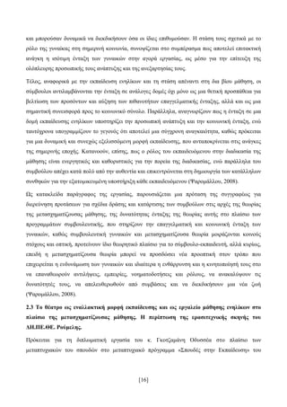 [16]
θαη κπνξνχζαλ δπλακηθά λα δηεθδηθήζνπλ φζα νη ίδηεο επηζπκνχζαλ. Ζ ζηάζε ηνπο ζρεηηθά κε ην
ξφιν ηεο γπλαίθαο ζηε ζεκεξηλή θνηλσλία, ζπλνςίδεηαη ζην ζπκπέξαζκα πσο απνηειεί επηηαθηηθή
αλάγθε ε ηζφηηκε έληαμε ησλ γπλαηθψλ ζηελ αγνξά εξγαζίαο, σο κέζν γηα ηελ επίηεπμε ηεο
νιφπιεπξεο πξνζσπηθήο ηνπο αλάπηπμεο θαη ηεο αλεμαξηεζίαο ηνπο.
Σέινο, αλαθνξηθά κε ηελ εθπαίδεπζε ελειίθσλ θαη ηε ζηάζε απέλαληη ζηε δηα βίνπ κάζεζε, νη
ζχκβνπινη αληηιακβάλνληαη ηελ έληαμε ζε αλάινγεο δνκέο φρη κφλν σο κηα ζεηηθή πξνζπάζεηα γηα
βειηίσζε ησλ πξνζφλησλ θαη αχμεζε ησλ πηζαλνηήησλ επαγγεικαηηθήο έληαμεο, αιιά θαη σο κηα
ζεκαληηθή ζπλεηζθνξά πξνο ην θνηλσληθφ ζχλνιν. Παξάιιεια, αλαγλσξίδνπλ πσο ε έληαμε ζε κηα
δνκή εθπαίδεπζεο ελειίθσλ ππνζηεξίδεη ηελ πξνζσπηθή αλάπηπμε θαη ηελ θνηλσληθή έληαμε, ελψ
ηαπηφρξνλα ππνγξακκίδνπλ ην γεγνλφο φηη απνηειεί κηα ζχγρξνλε αλαγθαηφηεηα, θαζψο πξφθεηηαη
γηα κηα δπλακηθή θαη ζπλερψο εμειηζζφκελε κνξθή εθπαίδεπζεο, πνπ αληαπνθξίλεηαη ζηηο αλάγθεο
ηεο ζεκεξηλήο επνρήο. Καηαλννχλ, επίζεο, πσο ν ξφινο ηνπ εθπαηδεπφκελνπ ζηελ δηαδηθαζία ηεο
κάζεζεο είλαη ελεξγεηηθφο θαη θαζνξηζηηθφο γηα ηελ πνξεία ηεο δηαδηθαζίαο, ελψ παξάιιεια ηνπ
ζπκβνχινπ απέρεη θαηά πνιχ απφ ηελ απζεληία θαη επηθεληξψλεηαη ζηε δεκηνπξγία ησλ θαηάιιεισλ
ζπλζεθψλ γηα ηελ εμαηνκηθεπκέλε ππνζηήξημε θάζε εθπαηδεπφκελνπ (Φαξνκάιινπ, 2008).
Χο θαηαθιείδα παξάγξαθνο ηεο εξγαζίαο, παξνπζηάδεηαη κηα πξφηαζε ηεο ζπγγξαθέσο γηα
δηεξεχλεζε πξνηάζεσλ γηα ζρέδηα δξάζεο θαη θαηάξηηζεο ησλ ζπκβνχισλ ζηηο αξρέο ηεο ζεσξίαο
ηεο κεηαζρεκαηίδνπζαο κάζεζεο, ηεο δπλαηφηεηαο έληαμεο ηεο ζεσξίαο απηήο ζην πιαίζην ησλ
πξνγξακκάησλ ζπκβνπιεπηηθήο, πνπ ζηεξίδνπλ ηελ επαγγεικαηηθή θαη θνηλσληθή έληαμε ησλ
γπλαηθψλ, θαζψο ζπκβνπιεπηηθή γπλαηθψλ θαη κεηαζρεκαηίδνπζα ζεσξία κνηξάδνληαη θνηλνχο
ζηφρνπο θαη νπηηθή, πξνηείλνπλ ίδην ζεσξεηηθφ πιαίζην γηα ην ζχκβνπιν-εθπαηδεπηή, αιιά θπξίσο,
επεηδή ε κεηαζρεκαηίδνπζα ζεσξία κπνξεί λα πξνζδψζεη λέα πξννπηηθή ζηνλ ηξφπν πνπ
επηρεηξείηαη ε ελδπλάκσζε ησλ γπλαηθψλ θαη ηδηαίηεξα ε ελζάξξπλζε θαη ε θηλεηνπνίεζή ηνπο ζην
λα επαλαζεσξνχλ αληηιήςεηο, εκπεηξίεο, λνεκαηνδνηήζεηο θαη ξφινπο, λα αλαθαιχςνπλ ηηο
δπλαηφηεηέο ηνπο, λα απειεπζεξσζνχλ απφ ζπκβάζεηο θαη λα δηεθδηθήζνπλ κηα λέα δσή
(Φαξνκάιινπ, 2008).
2.3 Σν ζέαηξν σο ελαιιαθηηθή κνξθή εθπαίδεπζεο θαη σο εξγαιείν κάζεζεο ελειίθσλ ζην
πιαίζην ηεο κεηαζρεκαηίδνπζαο κάζεζεο. Ζ πεξίπησζε ηεο εξαζηηερληθήο ζθελήο ηνπ
ΓΖ.ΠΔ.ΘΔ. Ρνύκειεο.
Πξφθεηηαη γηα ηε δηπισκαηηθή εξγαζία ηνπ θ. Γθνηδακάλε Οδπζζέα ζην πιαίζην ησλ
κεηαπηπρηαθψλ ηνπ ζπνπδψλ ζην κεηαπηπρηαθφ πξφγξακκα «΢πνπδέο ζηελ Δθπαίδεπζε» ηνπ
 