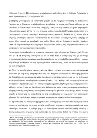 [17]
Διιεληθνχ Αλνηρηνχ Παλεπηζηεκίνπ, κε επηβιέπνπζα θαζεγήηξηα ηελ θ. Κέδξαθα Αηθαηεξίλε, ε
νπνία δεκνζηεχηεθε ην ΢επηέκβξην ηνπ 2009.
΢θνπφο ηεο εξγαζίαο ήηαλ λα δηεξεπλεζεί ε ζρέζε θαη ην ελδερφκελν ζχλδεζεο ηεο Δθπαίδεπζεο
Δλειίθσλ κε ην ζέαηξν σο εξγαιείν κάζεζεο ζην πιαίζην ηεο κεηαζρεκαηίδνπζαο κάζεζεο, αλ θαη
θαηά πφζν ην ζέαηξν απνηειεί θαη ζηελ επνρή καο – φπσο θαη ζηελ θιαζηθή ειιεληθή αξραηφηεηα –
«ζεξαπεπηηθή» κνξθή ηέρλεο γηα ηνπο ελήιηθεο, κε ηελ έλλνηα φηη πξνβιεκαηίδεη θαη δηδάζθεη ηνπο
εκπιεθφκελνπο κε απηφ εξαζηηέρλεο θαη επαγγεικαηίεο εζνπνηνχο. Δηδηθφηεξα, εμεηάδεηαη εάλ νη
ελήιηθεο εξαζηηέρλεο εζνπνηνί ππεηζέξρνληαη ζε δηαδηθαζία κεηαζρεκαηίδνπζαο κάζεζεο, αλ
πξνζεγγίδνπλ θξηηηθά ηηο παξαδνρέο ηνπο «κέζσ ιφγνπ, ηέρλεο, δξάκαηνο ή ρνξνχ» (Mezirow,
1990) θαη αλ κέζσ ηνπ θξηηηθνχ ζηνραζκνχ δηεπξχλνπλ ηηο γλψζεηο ηνπο, δηακνξθψλνπλ ζηάζεηο θαη
κεηαβάιινπλ παγησκέλεο αληηιήςεηο θαη αμίεο.
Γηα ην ζθνπφ απηφ κειεηήζεθε ε πεξίπησζε ησλ εξαζηηερλψλ εζνπνηψλ ηεο Δξαζηηερληθήο ΢θελήο
ηνπ ΓΖ.ΠΔ.ΘΔ Ρνχκειεο, αλαθνξηθά κε αλ θαη θαηά πφζν ε ελαζρφιεζή ηνπο κε ην ζέαηξν
εληάζζεηαη ζην πιαίζην ηεο κεηαζρεκαηίδνπζαο κάζεζεο θαη αλ ζπκβάιιεη ζηε κεηάδνζε γλψζεσλ,
ζηελ αιιαγή αληηιήςεσλ θαη ζηε δεκηνπξγία λέσλ ζηάζεσλ δσήο, κέζσ ηνπ θξηηηθνχ ζηνραζκνχ
θαη απηφ-ζηνραζκνχ.
Με βάζε ηελ παξαδνρή φηη ε εξαζηηερληθή ελαζρφιεζε ελειίθσλ κε ην ζέαηξν ζπληζηά καζεζηαθή
δηαδηθαζία γηα ελειίθνπο, ζην βαζκφ πνπ ηνπο σζεί πξνο ηελ θαηεχζπλζε ηεο απφθηεζεο γλψζεσλ
θαη δεμηνηήησλ θαη παξάιιεια επηηξέπεη ηελ αμηνιφγεζε ηεο πξαγκαηηθφηεηαο θαη ηελ ελδερφκελε
αιιαγή αληηιήςεσλ, παξαδνρψλ θαη ζηάζεσλ (Davies, 1998), θξίζεθε απφ ην ζπγγξαθέα φηη ήηαλ
ελδηαθέξσλ ν πξνζαλαηνιηζκφο ηεο δηπισκαηηθήο ηνπ εξγαζίαο ζηε ζεσξία ηεο κεηαζρεκαηίδνπζαο
κάζεζεο, κε ηελ έλλνηα ηεο δηεξεχλεζεο ηνπ βαζκνχ ζηνλ νπνίν επηηπγράλεηαη κεηαζρεκαηίδνπζα
κάζεζε κέζσ ηεο ελαζρφιεζεο ησλ ελήιηθσλ εξαζηηερλψλ εζνπνηψλ κε ην ζέαηξν, θαη ζε δεχηεξν
επίπεδν ε δηεξεχλεζε ηεο θαηαλφεζεο θαη ηεο επαλεμέηαζεο ησλ παξαδνρψλ ησλ εξαζηηερλψλ
εζνπνηψλ δηα ηνπ ζεάηξνπ, κέζσ ηνπ θξηηηθνχ ζηνραζκνχ θαη ηνπ θξηηηθνχ απηφ-ζηνραζκνχ.
Με ηελ εθπφλεζε ηεο δηπισκαηηθήο εξγαζίαο ηνπ, ν ζπγγξαθέαο θαηαιήγεη ζην ζπκπέξαζκα φηη ε
ιεηηνπξγία ηνπ ζεάηξνπ σο άηππεο κνξθήο εθπαίδεπζεο2
ελειίθσλ, έρεη ζεηηθή επελέξγεηα ζηνπο
εξαζηηέρλεο εζνπνηνχο. Ζ ελαζρφιεζε κε ην εξαζηηερληθφ ζέαηξν απνηειεί κνξθή πνηνηηθήο –
άηππεο εθπαίδεπζεο ελειίθσλ, γηαηί εκπινπηίδεη ζε πνιχ κεγάιν βαζκφ ηηο γλψζεηο ηνπο γηα ην
2
Άηππε εθπαίδεπζε: ε δηαδηθαζία κε ηελ νπνία θάζε άηνκν ζε φιε ηε δηάξθεηα ηεο δσήο ηνπ επηδηψθεη λα βειηηψζεη ηηο
ηθαλφηεηεο, δεμηφηεηεο θαη γλψζεηο απφ ηηο επηδξάζεηο πνπ δέρεηαη ηφζν απφ ην πεξηβάιινλ φζν θαη απφ ηηο πξνζσπηθέο
ηνπ πξνζπάζεηεο γηα απηνβειηίσζε (επίδξαζε απφ ηελ νηθνγέλεηα, ηε γεηηνληά, ηελ εξγαζία, ηελ ςπραγσγία, ηηο
θνηλσληθέο ζπλαλαζηξνθέο, ηελ αγνξά εξγαζία, ηα κέζα καδηθήο επηθνηλσλίαο θ.ά.) (Αλαθηήζεθε ζηηο 21/5/2011 απφ ην
δηθηπαθφ ηφπν http://vkasimatis.blogspot.com)
 