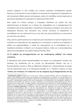 [20]
θξηηηθφο ζηνραζκφο λα είλαη ζπλήζσο κηα εληαηηθή, απεηιεηηθή ζπλαηζζεκαηηθή εκπεηξία.
Δπνκέλσο, γίλεηαη θαλεξφ φηη θαηά ηε δηάξθεηα ηνπ ζεκηλαξίνπ δελ εθαξκφζηεθε ή εθαξκφζηεθε ζε
πνιχ πεξηνξηζκέλν βαζκφ θξηηηθφο απηνζηνραζκφο, εθφζνλ δελ αλαιχζεθαλ θξηηηθά ςπρνινγηθέο ή
πνιηηηζκηθέο παξαδνρέο ησλ ζπκκεηερφλησλ (Λαπνθσλζηαληάθε, 2010).
Όζνλ αθνξά ζην δεχηεξν εξψηεκα, ε ζπγγξαθέαο δηαπηζηψλεη φηη, παξφιν πνπ είλαη
παξαθηλδπλεπκέλν λα ζεσξήζεη φηη νη αιιαγέο πνπ επηρεηξήζεθαλ θαη νη κεηαζρεκαηηζκνί πνπ
αλαθέξζεθαλ είραλ κφληκν ραξαθηήξα, νη πεξηζζφηεξνη ζπκκεηέρνληεο δνθίκαζαλ λένπο ξφινπο θαη
παξαηήξεζαλ βειηίσζε ζηελ απηνεηθφλα ηνπο, έλησζαλ ηθαλφηεξνη λα δηαρεηξηζηνχλ ηα
ζπλαηζζήκαηά ηνπο θαη επηθνηλσλνχλ πηα κε ηνπο γχξσ ηνπο έρνληαο βειηηψζεη ηηο νηθνγελεηαθέο
θαη θνηλσληθέο ηνπο ζρέζεηο.
Σέινο, απφ ηελ εξγαζία πξνέθπςε φηη νη παξάγνληεο πνπ ελεξγνπνηνχλ ηνλ θξηηηθφ ζηνραζκφ είλαη ε
εηνηκφηεηα ησλ ζπκκεηερφλησλ ζηελ εθαξκνγή ηνπ, ην αληηθείκελν, ην πξφηππν ηνπ εθπαηδεπηή, νη
κέζνδνη πνπ ρξεζηκνπνηήζεθαλ, ε επαθή ησλ ζπκκεηερφλησλ κε ηα ζπλαηζζήκαηά ηνπο, ε
δηαζθάιηζε θαηάιιεισλ ζπλζεθψλ γηα ηε δηεμαγσγή δηαιφγνπ, θαζψο θαη νη αιιειεπηδξαζηηθέο
ζρέζεηο πνπ αλαπηχρζεθαλ ζηελ νκάδα (Λαπνθσλζηαληάθε, 2010).
2.5 Ζ ζπκβνιή ηεο κεηαζρεκαηίδνπζαο θαη ηεο ηνπνζεηεκέλεο κάζεζεο3
ζηε ηαηξηθή
εθπαίδεπζε
Ζ δηπισκαηηθή απηή εξγαζία πξαγκαηνπνηήζεθε ζην πιαίζην ησλ κεηαπηπρηαθψλ ζπνπδψλ ζηηο
Δπηζηήκεο ηεο Δθπαίδεπζεο θαη ηεο Αγσγήο ηνπ Παλεπηζηεκίνπ Παηξψλ, απφ ηελ θ.
Κσλζηαληνπνχινπ Γεσξγία ην 2010, κε επηβιέπνληα θαζεγεηή ηνλ θ. Καξαιή Θαλάζε. Ζ εξγαζία
απηή ζα παξνπζηαζηεί καδί κε ηε δηπισκαηηθή δηαηξηβή ηνπ θ. Σζάπαινπ Γεψξγηνπ, κε ζέκα
«΢ηάζεηο θαη αληηιήςεηο ησλ λνζειεπηώλ γηα ηελ εθαξκνγή ηεο κεηαζρεκαηίδνπζαο θαη ηεο
3
Σνπνζεηεκέλε κάζεζε: ΢χκθσλα κε ηε Lave (Lave, 1988 ζην Κσλζηαληνπνχινπ, 2010: 32) ππνζηεξίδεη φηη ε
κάζεζε, φπσο ζπκβαίλεη θαλνληθά, είλαη κηα ιεηηνπξγία ηεο δξαζηεξηφηεηαο, ηνπ πιαηζίνπ θαη ηνπ πνιηηηζκνχ ζηνλ
νπνίν εκθαλίδεηαη, δειαδή είλαη ηνπνζεηεκέλε. Πξφθεηηαη γηα κηα ζεσξεηηθή πξνζέγγηζε γηα ηε κάζεζε, ζχκθσλα κε
ηελ νπνία ν εθπαηδεπφκελνο καζαίλεη κέζα απφ ηε ζπκκεηνρή ηνπ ζηηο δηαδηθαζίεο ελφο ζπγθεθξηκέλνπ πιαηζίνπ. Ζ
πξνζέγγηζε απηή εξκελεχεη ηνλ ηξφπν κε ηνλ νπνίν νη αξράξηνη ζε έλα επαγγεικαηηθφ πεδίν καζαίλνπλ κέζα απφ ηελ
έληαμή ηνπο ζην ελ ιφγσ πεδίν. Οη νκάδεο αλζξψπσλ πνπ κνηξάδνληαη κηα αλεζπρία, έλα ζχλνιν πξνβιεκάησλ ή έλα
πάζνο γηα θάηη πνπ πξάηηνπλ θαη πνπ εκβαζχλνπλ ηε γλψζε θαη ηελ πείξα ηνπο ζε απηφ κε ηε ζπλερή αιιειεπίδξαζε
απνηεινχλ θνηλόηεηεο πξαθηηθήο. Οη άλζξσπνη απηνί δελ εξγάδνληαη απαξαίηεηα απφ θνηλνχ θαζεκεξηλά, αιιά
ζπλαληψληαη επεηδή βξίζθνπλ αμία ζε απηή ηελ αιιειεπίδξαζή ηνπο. Γεδνκέλνπ φηη δηέξρνληαη θάπνην ρξνληθφ
δηάζηεκα απφ θνηλνχ κνηξάδνληαη ηηο πιεξνθνξίεο, ηε δηνξαηηθφηεηα θαη ηηο ζπκβνπιέο. Βνεζνχλ ν έλαο ηνλ άιινλ λα
ιχζεη πξνβιήκαηα, ζπδεηνχλ ηηο θαηαζηάζεηο πνπ αληηκεησπίδνπλ, ηηο θηινδνμίεο ηνπο θαη ηηο αλάγθεο ηνπο. Ζ
ζπζζσξεπκέλε γλψζε θαη ε αμία πνπ έρεη ην λα καζαίλνπλ απφ θνηλνχ ηνπο δεζκεχεη αλεπίζεκα. Απηή ε αμία
ζπκβάιιεη φρη κφλν ζηελ εξγαζία, αιιά απμάλεη ηελ πξνζσπηθή ηθαλνπνίεζε ησλ ζπλαδέιθσλ πνπ θαηαιαβαίλνπλ ηηο
πξννπηηθέο ηνπ λα αλήθνπλ ζε κηα ελδηαθέξνπζα νκάδα αλζξψπσλ. Με ηελ πάξνδν ηνπ ρξφλνπ αλαπηχζζνπλ θνηλή
ινγηθή, θνηλέο πξαθηηθέο θαη πξνζεγγίζεηο. Αλαπηχζζνπλ επίζεο πξνζσπηθέο ζρέζεηο θαη είλαη πηζαλφλ αθφκε θαη λα
αλαπηχμνπλ κηα θνηλή ινγηθή ηεο ηαπηφηεηαο. Ζ ζεσξία ηεο ηνπνζεηεκέλεο κάζεζεο είλαη κία απφ ηηο ζεκαληηθφηεξεο
λέεο ζεσξίεο κάζεζεο, αθνχ ζηξέθεη ην βιέκκα ζην καζεζηαθφ πεξηβάιινλ θαη αλαδεηθλχεη ηνλ ζεκαληηθφ ξφιν πνπ
δηαδξακαηίδνπλ νη θνηλφηεηεο πξαθηηθήο.
 