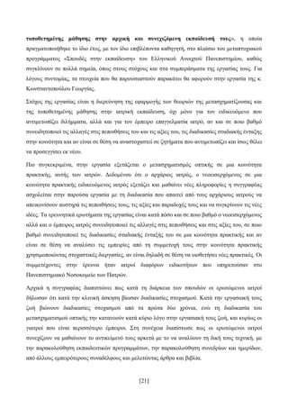 [21]
ηνπνζεηεκέλεο κάζεζεο ζηελ αξρηθή θαη ζπλερηδόκελε εθπαίδεπζή ηνπο», ε νπνία
πξαγκαηνπνηήζεθε ην ίδην έηνο, κε ηνλ ίδην επηβιέπνληα θαζεγεηή, ζην πιαίζην ηνπ κεηαπηπρηαθνχ
πξνγξάκκαηνο «΢πνπδέο ζηελ εθπαίδεπζε» ηνπ Διιεληθνχ Αλνηρηνχ Παλεπηζηεκίνπ, θαζψο
ζπγθιίλνπλ ζε πνιιά ζεκεία, φπσο ζηνπο ζηφρνπο θαη ζηα ζπκπεξάζκαηα ηεο εξγαζίαο ηνπο. Γηα
ιφγνπο ζπληνκίαο, ηα ζηνηρεία πνπ ζα παξνπζηαζηνχλ παξαθάησ ζα αθνξνχλ ζηελ εξγαζία ηεο θ.
Κσλζηαληνπνχινπ Γεσξγίαο.
΢ηφρνο ηεο εξγαζίαο είλαη ε δηεξεχλεζε ηεο εθαξκνγήο ησλ ζεσξηψλ ηεο κεηαζρεκαηίδνπζαο θαη
ηεο ηνπνζεηεκέλεο κάζεζεο ζηελ ηαηξηθή εθπαίδεπζε, φρη κφλν γηα ηνλ εηδηθεπφκελν πνπ
αληηκεησπίδεη δηιήκκαηα, αιιά θαη γηα ηνλ έκπεηξν επαγγεικαηία ηαηξφ, αλ θαη ζε πνην βαζκφ
ζπλεηδεηνπνηεί ηηο αιιαγέο ζηηο πεπνηζήζεηο ηνπ θαη ηηο αμίεο ηνπ, ηηο δηαδηθαζίεο ζηαδηαθήο έληαμεο
ζηελ θνηλφηεηα θαη αλ είλαη ζε ζέζε λα αλαζηνραζηεί ζε δεηήκαηα πνπ αληηκεησπίδεη θαη ίζσο ζέιεη
λα πξνζεγγίζεη εθ λένπ.
Πην ζπγθεθξηκέλα, ζηελ εξγαζία εμεηάδεηαη ν κεηαζρεκαηηζκφο νπηηθήο ζε κηα θνηλφηεηα
πξαθηηθήο, απηήο ησλ ηαηξψλ. Γεδνκέλνπ φηη ν αξράξηνο ηαηξφο, ν λενεηζεξρφκελνο ζε κηα
θνηλφηεηα πξαθηηθήο εηδηθεπφκελνο ηαηξφο εμεηάδεη θαη καζαίλεη λέεο πιεξνθνξίεο ε ζπγγξαθέαο
αζρνιείηαη ζηελ παξνχζα εξγαζία κε ηε δηαδηθαζία πνπ απαηηεί απφ ηνπο αξράξηνπο ηαηξνχο λα
απεηθνλίζνπλ απζηεξά ηηο πεπνηζήζεηο ηνπο, ηηο αμίεο θαη παξαδνρέο ηνπο θαη λα ζπγθξίλνπλ ηηο λέεο
ηδέεο. Σα εξεπλεηηθά εξσηήκαηα ηεο εξγαζίαο είλαη θαηά πφζν θαη ζε πνην βαζκφ ν λενεηζεξρφκελνο
αιιά θαη ν έκπεηξνο ηαηξφο ζπλεηδεηνπνηεί ηηο αιιαγέο ζηηο πεπνηζήζεηο θαη ζηηο αμίεο ηνπ, ζε πνην
βαζκφ ζπλεηδεηνπνηεί ηηο δηαδηθαζίεο ζηαδηαθήο έληαμήο ηνπ ζε κηα θνηλφηεηα πξαθηηθήο θαη αλ
είλαη ζε ζέζε λα αλαιχζεη ηηο εκπεηξίεο απφ ηε ζπκκεηνρή ηνπο ζηελ θνηλφηεηα πξαθηηθήο
ρξεζηκνπνηψληαο ζηνραζηηθέο δηεξγαζίεο, αλ είλαη δειαδή ζε ζέζε λα πηνζεηήζεη λέεο πξαθηηθέο. Οη
ζπκκεηέρνληεο ζηελ έξεπλα ήηαλ ηαηξνί δηαθφξσλ εηδηθνηήησλ πνπ ππεξεηνχζαλ ζην
Παλεπηζηεκηαθφ Ννζνθνκείν ησλ Παηξψλ.
Αξρηθά ε ζπγγξαθέαο δηαπηζηψλεη πσο θαηά ηε δηάξθεηα ησλ ζπνπδψλ νη εξσηψκελνη ηαηξνί
δήισζαλ φηη θαηά ηελ θιηληθή άζθεζε βίσζαλ δηαδηθαζίεο ζηνραζκνχ. Καηά ηελ εξγαζηαθή ηνπο
δσή βηψλνπλ δηαδηθαζίεο ζηνραζκνχ απφ ηα πξψηα δχν ρξφληα, ελψ ηε δηαδηθαζία ηνπ
κεηαζρεκαηηζκνχ νπηηθήο ηελ θαηαλννχλ θαηά θχξην ιφγν ζηελ εξγαζηαθή ηνπο δσή, θαη θπξίσο νη
γηαηξνί πνπ είλαη πεξηζζφηεξν έκπεηξνη. ΢ηε ζπλέρεηα δηαπίζησζε πσο νη εξσηψκελνη ηαηξνί
ζπλερίδνπλ λα καζαίλνπλ ην αληηθείκελφ ηνπο αξθεηά κε ην λα αλαιχνπλ ηε δηθή ηνπο ηερληθή, κε
ηελ παξαθνινχζεζε εθπαηδεπηηθψλ πξνγξακκάησλ, ηελ παξαθνινχζεζε ζπλεδξίσλ θαη εκεξίδσλ,
απφ άιινπο εκπεηξφηεξνπο ζπλαδέιθνπο θαη κειεηψληαο άξζξα θαη βηβιία.
 