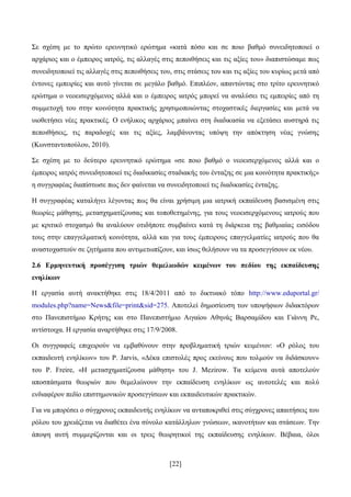 [22]
΢ε ζρέζε κε ην πξψην εξεπλεηηθφ εξψηεκα «θαηά πφζν θαη ζε πνην βαζκφ ζπλεηδεηνπνηεί ν
αξράξηνο θαη ν έκπεηξνο ηαηξφο, ηηο αιιαγέο ζηηο πεπνηζήζεηο θαη ηηο αμίεο ηνπ» δηαπηζηψζακε πσο
ζπλεηδεηνπνηεί ηηο αιιαγέο ζηηο πεπνηζήζεηο ηνπ, ζηηο ζηάζεηο ηνπ θαη ηηο αμίεο ηνπ θπξίσο κεηά απφ
έληνλεο εκπεηξίεο θαη απηφ γίλεηαη ζε κεγάιν βαζκφ. Δπηπιένλ, απαληψληαο ζην ηξίην εξεπλεηηθφ
εξψηεκα o λενεηζεξρφκελνο αιιά θαη ν έκπεηξνο ηαηξφο κπνξεί λα αλαιχζεη ηηο εκπεηξίεο απφ ηε
ζπκκεηνρή ηνπ ζηελ θνηλφηεηα πξαθηηθήο ρξεζηκνπνηψληαο ζηνραζηηθέο δηεξγαζίεο θαη κεηά λα
πηνζεηήζεη λέεο πξαθηηθέο. Ο ελήιηθνο αξράξηνο κπαίλεη ζηε δηαδηθαζία λα εμεηάζεη απζηεξά ηηο
πεπνηζήζεηο, ηηο παξαδνρέο θαη ηηο αμίεο, ιακβάλνληαο ππφςε ηελ απφθηεζε λέαο γλψζεο
(Κσλζηαληνπνχινπ, 2010).
΢ε ζρέζε κε ην δεχηεξν εξεπλεηηθφ εξψηεκα «ζε πνην βαζκφ o λενεηζεξρφκελνο αιιά θαη ν
έκπεηξνο ηαηξφο ζπλεηδεηνπνηεί ηηο δηαδηθαζίεο ζηαδηαθήο ηνπ έληαμεο ζε κηα θνηλφηεηα πξαθηηθήο»
ε ζπγγξαθέαο δηαπίζησζε πσο δελ θαίλεηαη λα ζπλεηδεηνπνηεί ηηο δηαδηθαζίεο έληαμεο.
Ζ ζπγγξαθέαο θαηαιήγεη ιέγνληαο πσο ζα είλαη ρξήζηκε κηα ηαηξηθή εθπαίδεπζε βαζηζκέλε ζηηο
ζεσξίεο κάζεζεο, κεηαζρεκαηίδνπζαο θαη ηνπνζεηεκέλεο, γηα ηνπο λενεηζεξρφκελνπο ηαηξνχο πνπ
κε θξηηηθφ ζηνραζκφ ζα αλαιχνπλ νηηδήπνηε ζπκβαίλεη θαηά ηε δηάξθεηα ηεο βαζκηαίαο εηζφδνπ
ηνπο ζηελ επαγγεικαηηθή θνηλφηεηα, αιιά θαη γηα ηνπο έκπεηξνπο επαγγεικαηίεο ηαηξνχο πνπ ζα
αλαζηνραζηνχλ ζε δεηήκαηα πνπ αληηκεησπίδνπλ, θαη ίζσο ζειήζνπλ λα ηα πξνζεγγίζνπλ εθ λένπ.
2.6 Δξκελεπηηθή πξνζέγγηζε ηξηώλ ζεκειησδώλ θεηκέλσλ ηνπ πεδίνπ ηεο εθπαίδεπζεο
ελειίθσλ
Ζ εξγαζία απηή αλαθηήζεθε ζηηο 18/4/2011 απφ ην δηθηπαθφ ηφπν http://www.eduportal.gr/
modules.php?name=News&file=print&sid=275. Απνηειεί δεκνζίεπζε ησλ ππνςήθησλ δηδαθηφξσλ
ζην Παλεπηζηήκην Κξήηεο θαη ζην Παλεπηζηήκην Αηγαίνπ Αζελάο Βαξζακίδνπ θαη Γηάλλε Ρε,
αληίζηνηρα. Ζ εξγαζία αλαξηήζεθε ζηηο 17/9/2008.
Οη ζπγγξαθείο επηρεηξνχλ λα εκβαζχλνπλ ζηελ πξνβιεκαηηθή ηξηψλ θεηκέλσλ: «Ο ξφινο ηνπ
εθπαηδεπηή ελειίθσλ» ηνπ P. Jarvis, «Γέθα επηζηνιέο πξνο εθείλνπο πνπ ηνικνχλ λα δηδάζθνπλ»
ηνπ P. Freire, «Ζ κεηαζρεκαηίδνπζα κάζεζε» ηνπ J. Mezirow. Σα θείκελα απηά απνηεινχλ
απνζπάζκαηα ζεσξηψλ πνπ ζεκειηψλνπλ ηελ εθπαίδεπζε ελειίθσλ σο απηνηειέο θαη πνιχ
ελδηαθέξνλ πεδίν επηζηεκνληθψλ πξνζεγγίζεσλ θαη εθπαηδεπηηθψλ πξαθηηθψλ.
Γηα λα κπνξέζεη ν ζχγρξνλνο εθπαηδεπηήο ελειίθσλ λα αληαπνθξηζεί ζηηο ζχγρξνλεο απαηηήζεηο ηνπ
ξφινπ ηνπ ρξεηάδεηαη λα δηαζέηεη έλα ζχλνιν θαηάιιεισλ γλψζεσλ, ηθαλνηήησλ θαη ζηάζεσλ. Σελ
άπνςε απηή ζπκκεξίδνληαη θαη νη ηξεηο ζεσξεηηθνί ηεο εθπαίδεπζεο ελειίθσλ. Βέβαηα, φινη
 