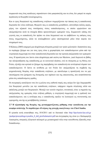 [23]
ζπκθσλνχλ πσο έλαο θαηάινγνο «πξνζφλησλ» φζν καθξνζθειήο θαη λα είλαη, δελ κπνξεί ζε θακία
πεξίπησζε λα ζεσξεζεί νινθιεξσκέλνο.
Καη νη ηξεηο ζεσξεηηθνί ηεο εθπαίδεπζεο ελειίθσλ ζπκκεξίδνληαη ηελ άπνςε πσο ή εθπαηδεπηηθή
δηεξγαζία δελ είλαη νπδέηεξε. Θεσξνχλ πσο νη εθπαηδεπηέο κεηαδίδνπλ, αζπλείδεηα πνιιέο θνξέο,
κέξνο ηνπ αμηαθνχ ηνπο ζπζηήκαηνο ζηνπο εθπαηδεπφκελνπο, νη νπνίνη εξκελεχνπλ θαη
επεμεξγάδνληαη απηά ηα ζηνηρεία βάζεη πξνγελέζηεξσλ εκπεηξηψλ ηνπο. ΢πκθσλνχλ επίζεο ζην
γεγνλφο πσο νη εθπαηδεπηέο δελ πξέπεη λα είλαη δνγκαηηθνί θαη λα επηβάιινπλ ηηο απφςεηο ηνπο
ζηνπο ζπκκεηέρνληεο, αιιά λα αλαιακβάλνπλ κφλν ππνζηεξηθηηθφ ξφιν ζηελ πνξεία ηνπ
ζηνραζκνχ ηνπο.
Ο Κφθθνο (2005) επηρεηξεί κηα πιεξέζηεξε ζχγθξηζε κεηαμχ ησλ ηξηψλ κειεηεηψλ: δηαπηζηψλεη πσο
ην θπξίαξρν δήηεκα θαη γηα ηνπο ηξεηο είλαη ε ρεηξαθέηεζε ησλ εθπαηδεπφκελσλ κέζα απφ ηελ
ελεξγεηηθή ζπκκεηνρή ηνπ ζηελ εθπαηδεπηηθή δηεξγαζία θαη ηελ θξηηηθή επεμεξγαζία ησλ εκπεηξηψλ
ηνπο. Ζ πξνζέγγηζε ηνπ Jarvis είλαη πιεξέζηεξε απφ εθείλε ηνπ Mezirow, γηαηί δηεξεπλά ζε βάζνο
ηελ αιιειεπίδξαζε ηεο εθπαίδεπζεο κε ην θνηλσληθφ πιαίζην, ελψ ζε ζχγθξηζε κε ηηο ζέζεηο ηνπ
Freire, εμεηάδεη πην θξηηηθά ην δήηεκα ηεο παξέκβαζεο ηνπ εθπαηδεπηή ζην αληηιεπηηθφ ζχκπαλ ησλ
εθπαηδεπφκελσλ. Ο Jarvis ζε αληίζεζε κε ηνλ Freire δελ επεμεξγάδεηαη ηε ζπκβνιή ηεο
ςπραλαιπηηθήο ζεσξίαο ζηελ εθπαίδεπζε ελειίθσλ, κε απνηέιεζκα ε πξνζέγγηζή ηνπ λα κελ
ππεηζέξρεηαη ζηα δεηήκαηα ηεο δπλακηθήο ησλ ζρέζεσλ θαη ηεο επηθνηλσλίαο, πνπ αλαπηχζζνληαη
κέζα ζηηο εθπαηδεπφκελεο νκάδεο.
Οη ζπγγξαθείο θαηαιήγνπλ ζην φηη ε κειέηε ηνπο θαζηζηά ζαθέο πσο αθφκα δελ έρεη δηακνξθσζεί
έλα ζεσξεηηθφ κνληέιν γηα ηελ εθπαίδεπζε ελειίθσλ, ππάξρνπλ ζεκεία ζχγθιηζεο αιιά θαη
απφθιηζεο κεηαμχ ησλ ζεσξεηηθψλ. Μεηαμχ ησλ θνηλψλ ζεκείσλ, ζπλνπηηθά, είλαη: ε ζεκαζία ηεο
επεμεξγαζίαο ηεο εκπεηξίαο ζηελ ελήιηθε κάζεζε, ε ελεξγεηηθή ζπκκεηνρή θαη ε εκπινθή ησλ
εθπαηδεπφκελσλ, θαη ε αληίιεςε πσο ν εθπαηδεπηήο νθείιεη λα ιεηηνπξγεί σο ζπληνληζηήο θαη
εκςπρσηήο, θαη φρη σο κεηαβηβαζηήο γλψζεσλ.
2.7 Ζ αμηνπνίεζε ηεο ζεσξίαο ηεο κεηαζρεκαηίδνπζαο κάζεζεο ζηελ εθπαίδεπζε γηα ηελ
αεηθόξν αλάπηπμε. Σν παξάδεηγκα «Ο θύξηνο ηεο θησρήο νηθνγέλεηαο» ηνπ Cheri Samba.
Ζ εξγαζία απηή αλαθηήζεθε ζηηο 18/4/2011 απφ ην δηθηπαθφ ηφπν http://kpe-kastor.kas.sch.gr
/peekpe/proceedings/synedria_8_did_prot/kalamartzi.pdf θαη ζπγγξαθέαο ηεο είλαη ε θ. Καιακαξηδή
Αηθαηεξίλε, ηζηνξηθφο ειιεληθνχ πνιηζκνχ κε κεηαπηπρηαθφ ηίηιν ζηελ θαηεχζπλζε «΢πνπδέο ζηελ
Δθπαίδεπζε».
 