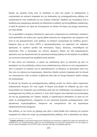 [24]
΢θνπφο ηεο εξγαζίαο απηήο είλαη λα θαηαδείμεη ην ξφιν πνπ κπνξεί λα δηαδξακαηίζεη ε
ελεξγνπνίεζε ηνπ θξηηηθνχ ζηνραζκνχ θαη ηεο δηαδηθαζίαο ηεο κεηαζρεκαηίδνπζαο κάζεζεο ησλ
εθπαηδεπφκελσλ ζηελ εθπαίδεπζε γηα ηελ Αεηθφξν Αλάπηπμε4
. Πξφζεζε ηεο ζπγγξαθέσο είλαη ε
θαηάζεζε κηαο εθαξκφζηκεο πξφηαζεο γηα δηδαζθαιία ζε καζεηέο ηεο δεπηεξνβάζκηαο εθπαίδεπζεο,
ε νπνία ζα αμηνπνηεί ηελ ηέρλε θαη ζπγθεθξηκέλα ηνλ πίλαθα «Ο θχξηνο ηεο θησρήο νηθνγέλεηαο»
ηνπ Cheri Samba.
Γηα λα πξνσζεζεί ε Αεηθφξνο Αλάπηπμε δελ αξθεί κφλν ε δεκηνπξγία ησλ θαηάιιεισλ ππνδνκψλ,
αιιά πξνυπνζέηεη θαη πνιίηεο πνπ, έρνληαο βαζηά επίγλσζε ησλ ππνρξεψζεσλ πνπ απνξξένπλ απφ
απηή ηε λέα πξαγκαηηθφηεηα, είλαη πξφζπκνη λα αιιάμνπλ ζπκπεξηθνξά θαη ζπλήζεηεο ρξφλσλ.
΢χκθσλα φκσο κε ηνλ Gross (1987), ν επαλαπξνζδηνξηζκφο ησλ πξαθηηθψλ ησλ αλζξψπσλ
πξνζθξνχεη ζε ηεξάζηηα εκπφδηα απφ πνιηηηζκηθέο λφξκεο, ηδενινγίεο, ζπλαηζζήκαηα θαη
ζηεξεφηππα. Έηζη, ε πιεηνςεθία ησλ πνιηηψλ παξακέλεη δέζκηα ησλ ήδε δηακνξθσκέλσλ
πξαθηηθψλ ηνπο θαη παξαηηείηαη απφ ηελ πξννπηηθή αλάιεςεο δξάζεο πνπ ζα νδεγήζεη ζε κεηαβνιή
ηνπ θνηλσληθν-νηθνλνκηθνχ θαη πεξηβαιινληηθνχ πιαηζίνπ.
Δλ φςεη απηψλ ησλ δπζθνιηψλ, νη θνξείο ηεο εθπαίδεπζεο έρνπλ σο απνζηνιή φρη κφλν λα
πξνζθέξνπλ ηηο λέεο θαηάιιειεο γλψζεηο ζηνπο εθπαηδεπφκελνπο, αιιά θαη λα ηνπο αλακνξθψζνπλ,
ψζηε λα κπνξνχλ λα αλαιχνπλ θαη λα απνθσδηθνπνηνχλ ηα δεδνκέλα, λα θηινζνθνχλ πάλσ ζηηο
ίδηεο ηνπο ηηο ελέξγεηεο θαη ζπκπεξηθνξέο. Απαηηείηαη, δειαδή, θξηηηθφο ζηνραζκφο απφ ηελ πιεπξά
ηνπ «ππνθεηκέλνπ», ψζηε λα παχζεη λα βξίζθεηαη θάησ απφ ηνλ έιεγρν δεδνκέλσλ ηξφπσλ ζθέςεο
θαη ζπκπεξηθνξάο.
Ζ επηινγή ηεο ζεσξίαο ηεο κεηαζρεκαηίδνπζαο κάζεζεο κεηαμχ ησλ άιισλ εμίζνπ ζεκαληηθψλ
αλζξσπηζηηθψλ ζεσξηψλ, δελ είλαη ηπραία. Ζ ζεσξία απηή βνεζά ηνλ άλζξσπν φρη κφλν ζηελ
αληηκεηψπηζε ησλ αλσκαιηψλ κηαο θαηάζηαζεο κέζα απφ ηελ αλαζεψξεζεο ελφο δεηήκαηνο θαη ην
κεηαζρεκαηηζκφ ηεο ζηάζεο ηνπ απέλαληη ζ’ απηφ, αιιά ζηνρεχεη ζηελ απφθηεζε ηεο απηνδπλακίαο
ηνπ θαη ηεο ρεηξαθέηεζήο ηνπ. Δθφζνλ, δειαδή, νη εθπαηδεπφκελνη απνθηήζνπλ ηα κέζα θαη ηνλ
ηξφπν λα κεηαζρεκαηίδνληαη, εηζέξρνληαη ζε κηα εμειηθηηθή δηεξγαζία κεηαζρεκαηηζκψλ, φπνπ
πξννδεπηηθά ζπκπεξηιακβάλνπλ, δηαθξίλνπλ θαη ελζσκαηψλνπλ φιν θαη πεξηζζφηεξα
απνπξνζαλαηνιηζηηθά δηιήκκαηα.
Μηα κέζνδνο, κε ηελ έλλνηα ηεο ράξαμεο κηαο νδνχ, ε νπνία βνεζά ζηελ αλάπηπμε ηνπ θξηηηθνχ
ζηνραζκνχ θαη νδεγεί ζην ζηφρν ηεο κεηαζρεκαηίδνπζαο κάζεζεο, είλαη ε αμηνπνίεζε ηεο ηέρλεο.
4
Αεηθόξνο αλάπηπμε: ε νηθνλνκηθή αλάπηπμε πνπ ζρεδηάδεηαη θαη πινπνηείηαη, ιακβάλνληαο ππφςε ηελ πξνζηαζία ηνπ
πεξηβάιινληνο θαη ηεο βησζηκφηεηαο, θαζψο θαη ηελ θαηαπνιέκεζε ηνπ θνηλσληθνχ απνθιεηζκνχ/ θαη ηεο θηψρηαο ζε
φιν ηνλ θφζκν (αλαθηήζεθε ζηηο 22/5/2011 απφ ην δηθηπαθφ ηφπν http://el.wikipedia.org/wiki/
 