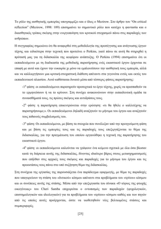 [25]
Σν ξφιν ηεο αηζζεηηθήο εκπεηξίαο ππνγξακκίδεη θαη ν ίδηνο ν Mezirow. ΢ην άξζξν ηνπ “On critical
reflection” (Mezirow, 1998: 189) επηζεκαίλεη ην ζεκαληηθφ ξφιν πνπ θαηέρεη ε θαληαζία θαη ν
δηαηζζεηηθφο ηξφπνο ζθέςεο ζηελ ελεξγνπνίεζε ηνπ θξηηηθνχ ζηνραζκνχ πάλσ ζηηο παξαδνρέο ησλ
αλζξψπσλ.
Ζ ζπγγξαθέαο ζεκεηψλεη φηη ζα αλαθεξζεί ζηε κεζνδνινγία ηεο πξνζέγγηζεο θαη αλάγλσζεο έξγσλ
ηέρλεο θαη εηδηθφηεξα ζηελ ηερληθή πνπ πξνηείλεη ν Perkins, γηαηί πάλσ ζε απηή ζα ζηεξηρζεί ε
πξφηαζή καο γηα ηε δηδαζθαιία ηεο αεηθφξνπ αλάπηπμεο. Ο Perkins (1994) επηζεκαίλεη φηη νη
εθπαηδεπφκελνη κε ηε δηαδηθαζία ηεο κεζνδηθήο παξαηήξεζεο ελφο εηθαζηηθνχ έξγνπ έξρνληαη ζε
επαθή κε απηφ θαη έρνπλ ηελ επθαηξία ρη κφλν λα εκπινπηίζνπλ ηελ αηζζεηηθή ηνπο εκπεηξία, αιιά
θαη λα θαιιηεξγήζνπλ κηα θξηηηθή-ζηνραζηηθή δηάζεζε απέλαληη ζηα γεγνλφηα εληφο θαη εθηφο ηνπ
εθπαηδεπηηθνχ πιαηζίνπ. Απηφ θαζίζηαηαη δπλαηφ κέζα απφ ηέζζεξηο θάζεηο παξαηήξεζεο:
-1ε
θάζε: νη εθπαηδεπφκελνη παξαηεξνχλ πξνζερηηθά ην έξγν ηέρλεο, ρσξίο λα πξνζπαζνχλ λα
ην εξκελεχζνπλ ή λα ην θξίλνπλ. ΢ηε ζπλέρεη αλαθνηλψλνπλ ζηελ εθπαηδεπηηθή νκάδα ηα
ζπλαηζζήκαηά ηνπο, ηηο πξψηεο ζθέςεηο θαη αληηδξάζεηο ηνπο.
-2ε
θάζε: ε παξαηήξεζε επηθεληξψλεηαη ζηελ εξψηεζε: «ηη ζα ήζειε ν θαιιηηέρλεο λα
παξαηεξήζνπκε;». Οη εθπαηδεπφκελνη δειαδή αλαδεηνχλ ην κήλπκα ηνπ έξγνπ θαη αλαδεηνχλ
ηνπο πηζαλνχο ζπκβνιηζκνχο ηνπ.
-3ε
θάζε: Οη εθπαηδεπφκελνη, κε βάζε ηα ζηνηρεία πνπ ζπλέιεμαλ απφ ηελ πξνεγνχκελε θάζε
θαη κε βάζε ηηο εκπεηξίεο ηνπο θαη ηηο παξαδνρέο ηνπο επεμεξγάδνληαη ην ζέκα ηεο
δηδαζθαιίαο, γηα ηελ πξαγκάησζε ηνπ νπνίνπ νξγαλψζεθε ε ηερληθή ηεο παξαηήξεζεο ηνπ
εηθαζηηθνχ έξγνπ.
-4ε
θάζε: νη εθπαηδεπφκελνη θαινχληαη λα γξάςνπλ έλα θείκελν ζρεηηθά κε φια φζα βίσζαλ
θαηά ηε δηάξθεηα απηήο ηεο δηδαζθαιίαο, δίλνληαο ηδηαίηεξν βάξνο ζηνπο κεηαζρεκαηηζκνχο
πνπ επήιζαλ ζηηο αξρηθέο ηνπο ζθέςεηο θαη παξαδνρέο γηα ην κήλπκα ηνπ έξγνπ θαη ηηο
πξνεθηάζεηο ηνπο πάλσ ζην ππφ ζπδήηεζε ζέκα ηεο δηδαζθαιίαο.
΢ηε ζπλέρεηα ηεο εξγαζίαο ηεο παξνπζηάδεηαη έλα παξάδεηγκα εθαξκνγήο, κε ζέκα ηηο παξαδνρέο
πνπ ππαγνξεχνπλ ηε ζηάζε ηνπ «δπηηθνχ» θφζκνπ απέλαληη ζηα πξνβιήκαηα ηνπ «ηξίηνπ» θφζκνπ
θαη νη ζπλέπεηεο απηήο ηεο ζηάζεο. Μέζα απφ ηελ επεμεξγαζία ηνπ πίλαθα «Ο θχξηνο ηεο θησρήο
νηθνγέλεηαο» ηνπ Cheri Samba επηρεηξείηαη ν εληνπηζκφο ησλ παξαδνρψλ (ςπρνινγηθψλ,
επηζηεκνινγηθψλ θαη ηδενινγηθψλ) γηα ηα πξνβιήκαηα ηνπ «ηξίηνπ» θφζκνπ θαζψο θαη ησλ πεγψλ
απφ ηηο νπνίεο απηέο πξνέξρνληαη, ψζηε λα πηνζεηεζνχλ λέεο βειηησκέλεο ζηάζεηο θαη
ζπκπεξηθνξέο.
 