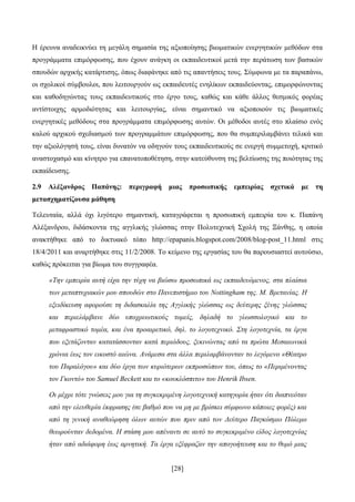 [28]
Ζ έξεπλα αλαδεηθλχεη ηε κεγάιε ζεκαζία ηεο αμηνπνίεζεο βησκαηηθψλ ελεξγεηηθψλ κεζφδσλ ζηα
πξνγξάκκαηα επηκφξθσζεο, πνπ έρνπλ αλάγθε νη εθπαηδεπηηθνί κεηά ηελ πεξάησζε ησλ βαζηθψλ
ζπνπδψλ αξρηθήο θαηάξηηζεο, φπσο δηαθάλεθε απφ ηηο απαληήζεηο ηνπο. ΢χκθσλα κε ηα παξαπάλσ,
νη ζρνιηθνί ζχκβνπινη, πνπ ιεηηνπξγνχλ σο εθπαηδεπηέο ελειίθσλ εθπαηδεχνληαο, επηκνξθψλνληαο
θαη θαζνδεγψληαο ηνπο εθπαηδεπηηθνχο ζην έξγν ηνπο, θαζψο θαη θάζε άιινο ζεζκηθφο θνξέαο
αληίζηνηρεο αξκνδηφηεηαο θαη ιεηηνπξγίαο, είλαη ζεκαληηθφ λα αμηνπνηνχλ ηηο βησκαηηθέο
ελεξγεηηθέο κεζφδνπο ζηα πξνγξάκκαηα επηκφξθσζεο απηψλ. Οη κέζνδνη απηέο ζην πιαίζην ελφο
θαινχ αξρηθνχ ζρεδηαζκνχ ησλ πξνγξακκάησλ επηκφξθσζεο, πνπ ζα ζπκπεξηιακβάλεη ηειηθά θαη
ηελ αμηνιφγεζή ηνπο, είλαη δπλαηφλ λα νδεγνχλ ηνπο εθπαηδεπηηθνχο ζε ελεξγή ζπκκεηνρή, θξηηηθφ
αλαζηνραζκφ θαη θίλεηξν γηα επαλαηνπνζέηεζε, ζηελ θαηεχζπλζε ηεο βειηίσζεο ηεο πνηφηεηαο ηεο
εθπαίδεπζεο.
2.9 Αιέμαλδξνο Παπάλεο: πεξηγξαθή κηαο πξνζσπηθήο εκπεηξίαο ζρεηηθά κε ηε
κεηαζρεκαηίδνπζα κάζεζε
Σειεπηαία, αιιά φρη ιηγφηεξν ζεκαληηθή, θαηαγξάθεηαη ε πξνζσπηθή εκπεηξία ηνπ θ. Παπάλε
Αιέμαλδξνπ, δηδάζθνληα ηεο αγγιηθήο γιψζζαο ζηελ Πνιπηερληθή ΢ρνιή ηεο Ξάλζεο, ε νπνία
αλαθηήζεθε απφ ην δηθηπαθφ ηφπν http://epapanis.blogspot.com/2008/blog-post_11.html ζηηο
18/4/2011 θαη αλαξηήζεθε ζηηο 11/2/2008. Σν θείκελν ηεο εξγαζίαο ηνπ ζα παξνπζηαζηεί απηνχζην,
θαζψο πξφθεηηαη γηα βίσκα ηνπ ζπγγξαθέα.
«Τελ εκπεηξία απηή είρα ηελ ηύρε λα βηώζσ πξνζσπηθά σο εθπαηδεπόκελνο, ζηα πιαίζηα
ησλ κεηαπηπρηαθώλ κνπ ζπνπδώλ ζην Παλεπηζηήκην ηνπ Nottingham ηεο. Μ. Βξεηαλίαο. Η
εμεηδίθεπζε αθνξνύζε ηε δηδαζθαιία ηεο Αγγιηθήο γιώζζαο σο δεύηεξεο μέλεο γιώζζαο
θαη πεξηειάκβαλε δύν ππνρξεσηηθνύο ηνκείο, δειαδή ην γισζζνινγηθό θαη ην
κεηαθξαζηηθό ηνκέα, θαη έλα πξναηξεηηθό, δει. ην ινγνηερληθό. Σηε ινγνηερλία, ηα έξγα
πνπ εμεηάδνληαλ θαηαηάζζνληαλ θαηά πεξηόδνπο, μεθηλώληαο από ηα πξώηα Μεζαησληθά
ρξόληα έσο ηνλ εηθνζηό αηώλα. Αλάκεζα ζηα άιια πεξηιακβάλνληαλ ην ιεγόκελν «Θέαηξν
ηνπ Παξαιόγνπ» θαη δύν έξγα ησλ θπξηόηεξσλ εθπξνζώπσλ ηνπ, όπσο ην «Πεξηκέλνληαο
ηνλ Γθνληό» ηνπ Samuel Beckett θαη ην «θνπθιόζπηην» ηνπ Henrik Ibsen.
Οη κέρξη ηόηε γλώζεηο κνπ γηα ηε ζπγθεθξηκέλε ινγνηερληθή θαηεγνξία ήηαλ όηη δηαπλεόηαλ
από ηελ ειεπζεξία έθθξαζεο (ζε βαζκό πνπ λα κε κε βξίζθεη ζύκθσλν θάπνηεο θνξέο) θαη
από ηε γεληθή αλαζεώξεζε όισλ απηώλ πνπ πξηλ από ηνλ Γεύηεξν Παγθόζκην Πόιεκν
ζεσξνύληαλ δεδνκέλα. Η ζηάζε κνπ απέλαληη ζε απηό ην ζπγθεθξηκέλν είδνο ινγνηερλίαο
ήηαλ από αδηάθνξε έσο αξλεηηθή. Τα έξγα εμέθξαδαλ ηελ απνγνήηεπζε θαη ην ζπκό κηαο
 