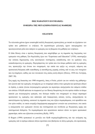 [3]
ΠΠΩΩ΢΢ ΜΜΑΑΘΘΑΑΗΗΝΝΟΟΤΤΝΝ ΟΟΗΗ ΔΔΝΝΖΖΛΛΗΗΚΚΔΔ΢΢::
ΖΖ ΘΘΔΔΩΩΡΡΗΗΑΑ ΣΣΖΖ΢΢ ΜΜΔΔΣΣΑΑ΢΢ΥΥΖΖΜΜΑΑΣΣΗΗΕΕΟΟΤΤ΢΢ΑΑ΢΢ ΜΜΑΑΘΘΖΖ΢΢ΖΖ΢΢
ΔΔΗΗ΢΢ΑΑΓΓΩΩΓΓΖΖ
Σα ηειεπηαία ρξφληα έρνπλ αλαπηπρζεί πνιιέο ζεσξεηηθέο πξνζεγγίζεηο κε ζθνπφ λα εμεγήζνπλ ηνλ
ηξφπν πνπ καζαίλνπλ νη ελήιηθνη. Οη πεξηζζφηεξνη κειεηεηέο έρνπλ ππνγξακκίζεη ηνλ
πξσηαγσληζηηθφ ξφιν πνπ παίδνπλ νη εκπεηξίεο θαη ηα βηψκαηα ζηε κάζεζε ησλ ελειίθσλ.
O John Dewey είλαη ν πξψηνο ζεσξεηηθφο πνπ αζρνιήζεθε κε ηε ζεκαζία ηεο δηεξγαζίαο ησλ
εκπεηξηψλ ζηε κάζεζε. ΢ην ζεκειηψδεο έξγν ηνπ “Experience and Education” (1938), ππνζηεξίδεη
ηελ αλάγθε δεκηνπξγίαο ελφο θαηλνχξγηνπ ζπζηήκαηνο εθπαίδεπζεο πνπ λα εκπιέθεη ηνπο
εθπαηδεπφκελνπο ζε εκπεηξίεο. Πεξηγξάθνληαο ηνλ ηξφπν πνπ έλα άηνκν καζαίλεη απφ ηηο εκπεηξίεο
ηνπ, πξνζεγγίδεη ηελ έλλνηα ηνπ ζηνραζκνχ, ηελ νπνία θαη νξίδεη σο «ελεξγφ, επίκνλε θαη
πξνζεθηηθή ζεψξεζε θάζε πεπνίζεζεο ή ππνηηζέκελεο κνξθήο γλψζεο ππφ ην θσο ησλ ζηνηρείσλ
πνπ ηε ζηεξίδνπλ, θαζψο θαη ησλ ζπλεπεηψλ ζηηο νπνίεο απηή νδεγεί» (Dewey, 1938 ζην Ληληδέξε,
2007: 50).
΢ηηο αξρέο ηεο δεθαεηίαο ηνπ 1980 ζηνραζηέο, φπσο ν Freire, κηινχλ γηα ηνλ «θχθιν ηεο κάζεζεο»
πνπ μεθηλά απφ ηελ εκπεηξία, ζπλερίδεηαη κε ην ζηνραζκφ επάλσ ζηελ εκπεηξία θαη αξγφηεξα νδεγεί
ζε δξάζε, ε νπνία γίλεηαη ζπγθεθξηκέλε εκπεηξία γηα πεξαηηέξσ επεμεξγαζία ζην επφκελν ζηάδην
ηνπ θχθινπ. Ο Kolb θαίλεηαη λα ζπκθσλεί κε ηνλ Dewey ζεσξψληαο φηη ζην πξψην ζηάδην ην άηνκν
απνθηά κηα ζπγθεθξηκέλε εκπεηξία, ζην δεχηεξν ζηάδην ηνπ ζηνραζκνχ ην άηνκν παξαηεξεί
πξνζεθηηθά ηηο εκπεηξίεο πνπ απέθηεζε απφ δηαθνξεηηθέο νπηηθέο γσλίεο, επεμεξγάδεηαη ηα
απνηειέζκαηα ηεο δξάζεο, θαηαλνεί ηε ζεκαζία ηνπο θαη εμάγεη ζπκπεξάζκαηα, ελψ πξνζζέηεη θαη
έλα ηξίην ζηάδην, ην νπνίν νλνκάδεη δηακφξθσζε αθεξεκέλσλ ελλνηψλ θαη γεληθεχζεσλ, ζην νπνίν
ε επεμεξγαζία ησλ εκπεηξηψλ γίλεηαη πην ζπζηεκαηηθή θαη ζπλδέεηαη κε ζεσξεηηθέο αξρέο θαη
επηζηεκνληθά δεδνκέλα. Σα ζπκπεξάζκαηα πνπ πξνθχπηνπλ παχνπλ πιένλ λα έρνπλ πξνζσπηθφ
ραξαθηήξα, νπφηε θαη εμάγνληαη γεληθεχζεηο (Kelly, 1997).
O Rogers (1999) ηξνπνπνηεί ην κνληέιν ηνπ Kolb ζπκπεξηιακβάλνληαο θαη ηελ εθηίκεζε ηεο
εκπεηξίαο ππφ ην πξίζκα θάπνηνπ άιινπ πξνηχπνπ πνπ βαζίδεηαη ζε άιιε εκπεηξία, είηε πξνζσπηθή,
 
