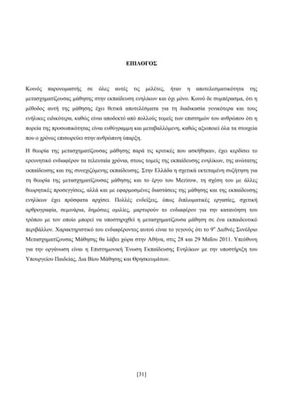 [31]
ΔΔΠΠΗΗΛΛΟΟΓΓΟΟ΢΢
Κνηλφο παξνλνκαζηήο ζε φιεο απηέο ηηο κειέηεο, ήηαλ ε απνηειεζκαηηθφηεηα ηεο
κεηαζρεκαηίδνπζαο κάζεζεο ζηελ εθπαίδεπζε ελειίθσλ θαη φρη κφλν. Κνηλφ δε ζπκπέξαζκα, φηη ε
κέζνδνο απηή ηεο κάζεζεο έρεη ζεηηθά απνηειέζκαηα γηα ηε δηαδηθαζία γεληθφηεξα θαη ηνπο
ελήιηθεο εηδηθφηεξα, θαζψο είλαη απνδεθηφ απφ πνιινχο ηνκείο ησλ επηζηεκψλ ηνπ αλζξψπνπ φηη ε
πνξεία ηεο πξνζσπηθφηεηαο είλαη επζχγξακκε θαη κεηαβαιιφκελε, θαζψο αμηνπνηεί φια ηα ζηνηρεία
πνπ ν ρξφλνο επηζσξεχεη ζηελ αλζξψπηλε χπαξμε.
Ζ ζεσξία ηεο κεηαζρεκαηίδνπζαο κάζεζεο παξά ηηο θξηηηθέο πνπ αζθήζεθαλ, έρεη θεξδίζεη ην
εξεπλεηηθφ ελδηαθέξνλ ηα ηειεπηαία ρξφληα, ζηνπο ηνκείο ηεο εθπαίδεπζεο ελειίθσλ, ηεο αλψηαηεο
εθπαίδεπζεο θαη ηεο ζπλερηδφκελεο εθπαίδεπζεο. ΢ηελ Διιάδα ε ζρεηηθά εθηεηακέλε ζπδήηεζε γηα
ηε ζεσξία ηεο κεηαζρεκαηίδνπζαο κάζεζεο θαη ην έξγν ηνπ Mezirow, ηε ζρέζε ηνπ κε άιιεο
ζεσξεηηθέο πξνζεγγίζεηο, αιιά θαη κε εθαξκνζκέλεο δηαζηάζεηο ηεο κάζεζεο θαη ηεο εθπαίδεπζεο
ελειίθσλ έρεη πξφζθαηα αξρίζεη. Πνιιέο ελδείμεηο, φπσο δηπισκαηηθέο εξγαζίεο, ζρεηηθή
αξζξνγξαθία, ζεκηλάξηα, δεκφζηεο νκηιίεο, καξηπξνχλ ην ελδηαθέξνλ γηα ηελ θαηαλφεζε ηνπ
ηξφπνπ κε ηνλ νπνίν κπνξεί λα ππνζηεξηρζεί ε κεηαζρεκαηίδνπζα κάζεζε ζε έλα εθπαηδεπηηθφ
πεξηβάιινλ. Υαξαθηεξηζηηθφ ηνπ ελδηαθέξνληνο απηνχ είλαη ην γεγνλφο φηη ην 9ν
Γηεζλέο ΢πλέδξην
Μεηαζρεκαηίδνπζαο Μάζεζεο ζα ιάβεη ρψξα ζηελ Αζήλα, ζηηο 28 θαη 29 Μαΐνπ 2011. Τπεχζπλε
γηα ηελ νξγάλσζε είλαη ε Δπηζηεκνληθή Έλσζε Δθπαίδεπζεο Δλειίθσλ κε ηελ ππνζηήξημε ηνπ
Τπνπξγείνπ Παηδείαο, Γηα Βίνπ Μάζεζεο θαη Θξεζθεπκάησλ.
 