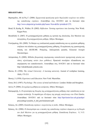 [32]
ΒΒΗΗΒΒΛΛΗΗΟΟΓΓΡΡΑΑΦΦΗΗΑΑ
Βαξζακίδνπ, Αζ. & Ρεο Γ. (2008). Δξκελεπηηθή πξνζέγγηζε ηξηώλ ζεκειησδώλ θεηκέλσλ ηνπ πεδίνπ
ηεο εθπαίδεπζεο ελειίθσλ. Αλαθηήζεθε ζηηο 18/4/2011 απφ ην δηθηπαθφ ηφπν
http://www.eduportal.gr/module.php?name=News&file=print&sid=275.
Boud, D, Keohg, R., Walker, D. (2002). Reflection: Turning experience into learning. New Work:
Kogan Press.
Brookfield, S. (2007). Ζ κεηαζρεκαηίδνπζα κάζεζε σο θξηηηθή ηεο ηδενινγίαο. ΢ην Mezirow θαη
ζπλεξγάηεο, Η κεηαζρεκαηίδνπζα κάζεζε. Αζήλα: Μεηαίρκην.
Γθνηδακάλεο, Οδ. (2009). Σν ζέαηξν σο ελαιιαθηηθή κνξθή εθπαίδεπζεο θαη σο εξγαιείν κάζεζεο
ελειίθσλ ζην πιαίζην ηεο κεηαζρεκαηίδνπζαο κάζεζεο. Ζ πεξίπησζε ηεο εξαζηηερληθήο
ζθελήο ηνπ ΓΖ.ΠΔ.ΘΔ. Ρνχκειεο. Γηπισκαηηθή εξγαζία, Διιεληθφ Αλνηρηφ
Παλεπηζηήκην.
Γειεθαλάθε, Ν. (2009). Μέζνδνη βησκαηηθήο επηκόξθσζεο εθπαηδεπηηθώλ πξνζρνιηθήο ειηθίαο θαη
ηάζεηο αμηνιόγεζεο απηώλ (ησλ κεζόδσλ). Πξαθηηθά ζπλεδξίνπ «Δθπαίδεπζε θαη
επηκφξθσζε ηνπ εθπαηδεπηηθνχ». Αλαθηήζεθε ζηηο 18/4/2011 απφ ην δηθηπαθφ ηφπν
http://nikidelikanaki.yolasite.com.
Davies, D. (1998). The virtual University: A learning university. Journal of workplace learning,
10(4), 175-213.
Dewey, J. (1938). Experience and Education. New York: Macmillan.
Gross, R.G. (1987). Psychology: The science of mind and behavior. London: Holder and Stoughton.
Jarvis, P. (2004). Σπλερηδόκελε κάζεζε θαη θαηάξηηζε. Αζήλα: Μεηαίρκην.
Καιακαξηδή, Α. Η αμηνπνίεζε ηεο ζεσξίαο ηεο κεηαζρεκαηίδνπζαο κάζεζεο ζηελ εθπαίδεπζε γηα ηελ
αεηθόξν αλάπηπμε. Τν παξάδεηγκα «Ο θύξηνο ηεο θησρήο νηθνγέλεηαο» ηνπ Cheri Samba.
Αλαθηήζεθε 18/4/2011 απφ ην δηθηπαθφ ηφπν http://kpe-kastor.kas.sch.gr/peekpe/
proceedings/synedria_8_did_prot/kalamartzi.pdf.
Κφθθνο, Αι. (2005). Δθπαίδεπζε ελειίθσλ: αληρλεύνληαο ην πεδίν. Αζήλα: Μεηαίρκην.
Κφθθνο, Αι. (2006). Η ηδηαηηεξόηεηα θαη ν ζθνπόο ηεο εθπαίδεπζεο ελειίθσλ ζύκθσλα κε ηε ζεσξία
ηνπ Jack Mezirow γηα ηε κεηαζρεκαηίδνπζα κάζεζε. Δθπαίδεπζε Δλειίθσλ, 9, 3-13.
Αζήλα: Μεηαίρκην.
 