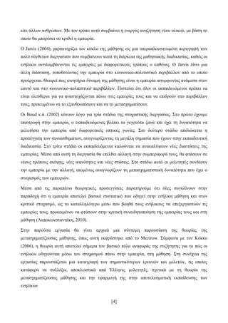 [4]
είηε άιισλ αλζξψπσλ. Με ηνλ ηξφπν απηφ ζπκβαίλεη ε ελεξγφο αλαδήηεζε λένπ πιηθνχ, κε βάζε ην
νπνίν ζα κπνξέζεη λα θξηζεί ε εκπεηξία.
Ο Jarvis (2004), ραξαθηεξίδεη ηνλ θχθιν ηεο κάζεζεο σο κηα ππεξαπινπζηεπκέλε πεξηγξαθή ησλ
πνιχ ζχλζεησλ δηεξγαζηψλ πνπ ζπκβαίλνπλ θαηά ηε δηάξθεηα ηεο καζεζηαθήο δηαδηθαζίαο, θαζψο νη
ελήιηθνη αληηιακβάλνληαη ηηο εκπεηξίεο κε δηαθνξεηηθνχο ηξφπνπο ν θαζέλαο. Ο Jarvis δίλεη κηα
άιιε δηάζηαζε, ηνπνζεηψληαο ηελ εκπεηξία ζην θνηλσληθν-πνιηηηζηηθφ πεξηβάιινλ απφ ην νπνίν
πξνέξρεηαη. Θεσξεί πσο θηλεηήξηα δχλακε ηεο κάζεζεο είλαη ε εκπεηξία αζπκθσλίαο αλάκεζα ζηνλ
εαπηφ θαη ζην θνηλσληθν-πνιηηηζηηθφ πεξηβάιινλ. Πηζηεχεη φηη φινη νη εθπαηδεπφκελνη πξέπεη λα
είλαη ειεχζεξνη γηα λα αλαζηνράδνληαη πάλσ ζηηο εκπεηξίεο ηνπο θαη λα επηδξνχλ ζην πεξηβάιινλ
ηνπο, πξνθεηκέλνπ λα ην εμαλζξσπίζνπλ θαη λα ην κεηαζρεκαηίζνπλ.
Οη Boud θ.ά. (2002) θάλνπλ ιφγν γηα ηξία ζηάδηα ηεο ζηνραζηηθήο δηεξγαζίαο. ΢ην πξψην έρνπκε
επηζηξνθή ζηελ εκπεηξία, ν εθπαηδεπφκελνο βιέπεη ηα γεγνλφηα μαλά θαη έρεη ηε δπλαηφηεηα λα
κειεηήζεη ηελ εκπεηξία απφ δηαθνξεηηθέο νπηηθέο γσλίεο. ΢ην δεχηεξν ζηάδην επηδηψθεηαη ε
πξνζέγγηζε ησλ ζπλαηζζεκάησλ, αλαγλσξίδνληαο ηε κεγάιε ζεκαζία πνπ έρνπλ ζηελ εθπαηδεπηηθή
δηαδηθαζία. ΢ην ηξίην ζηάδην νη εθπαηδεπφκελνη θαινχληαη λα αλαθαιχςνπλ λέεο δηαζηάζεηο ηεο
εκπεηξίαο. Μέζα απφ απηή ηε δηεξγαζία ζα επέιζεη αιιαγή ζηελ ζπκπεξηθνξά ηνπο, ζα θηάζνπλ ζε
λένπο ηξφπνπο ζθέςεο, λέεο ηθαλφηεηεο θαη λέεο ζηάζεηο. ΢ην ζηάδην απηφ νη κειεηεηέο ζπλδένπλ
ηελ εκπεηξία κε ηελ αιιαγή, επνκέλσο αλαγλσξίδνπλ ηε κεηαζρεκαηηζηηθή δπλαηφηεηα πνπ έρεη ν
ζηνραζκφο ησλ εκπεηξηψλ.
Μέζα απφ ηηο παξαπάλσ ζεσξεηηθέο πξνζεγγίζεηο παξαηεξνχκε φηη φιεο ζπγθιίλνπλ ζηελ
παξαδνρή φηη ε εκπεηξία απνηειεί βαζηθφ ζπζηαηηθφ πνπ νδεγεί ζηελ ελήιηθε κάζεζε θαη ζηνλ
θξηηηθφ ζηνραζκφ, σο ην θαηαιιειφηεξν κέζν πνπ βνεζά ηνπο ελήιηθνπο λα επεμεξγαζηνχλ ηηο
εκπεηξίεο ηνπο, πξνθεηκέλνπ λα θηάζνπλ ζηελ θξηηηθή ζπλεηδεηνπνίεζε ηεο εκπεηξίαο ηνπο θαη ζηε
κάζεζε (Λαπνθσλζηαληάθε, 2010).
΢ηελ παξνχζα εξγαζία ζα γίλεη αξρηθά κηα ζχληνκε παξνπζίαζε ηεο ζεσξίαο ηεο
κεηαζρεκαηίδνπζαο κάζεζεο, φπσο απηή εθθξάζηεθε απφ ην Mezirow. ΢χκθσλα κε ηνλ Κφθθν
(2006), ε ζεσξία απηή απνηειεί ζήκεξα ηνλ βαζηθφ πφιν αλαθνξάο ηεο ζπδήηεζεο γηα ην πψο νη
ελήιηθνη νδεγνχληαη κέζσ ηνπ ζηνραζκνχ πάλσ ζηελ εκπεηξία, ζηε κάζεζε. ΢ηε ζπλέρεηα ηεο
εξγαζίαο παξνπζηάδεηαη κηα θαηαγξαθή ησλ ζεκαληηθφηεξσλ εξεπλψλ θαη κειεηψλ, ηηο νπνίεο
θαηάθεξα λα ζπιιέμσ, απνθιεηζηηθά απφ Έιιελεο κειεηεηέο, ζρεηηθά κε ηε ζεσξία ηεο
κεηαζρεκαηίδνπζαο κάζεζεο θαη ηελ εθαξκνγή ηεο ζηελ απνηειεζκαηηθή εθπαίδεπζεο ησλ
ελειίθσλ
 