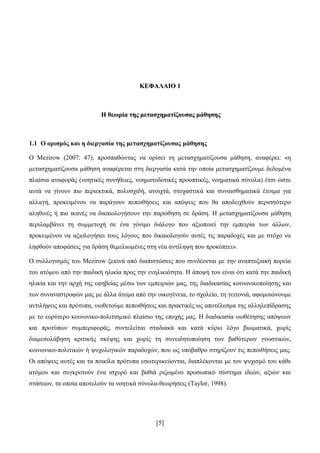 [5]
ΚΚΔΔΦΦΑΑΛΛΑΑΗΗΟΟ 11
ΖΖ ζζεεσσξξίίαα ηηεεοο κκεεηηααζζρρεεκκααηηίίδδννππζζααοο κκάάζζεεζζεεοο
1.1 Ο νξηζκόο θαη ε δηεξγαζία ηεο κεηαζρεκαηίδνπζαο κάζεζεο
Ο Mezirow (2007: 47), πξνζπαζψληαο λα νξίζεη ηε κεηαζρεκαηίδνπζα κάζεζε, αλαθέξεη: «ε
κεηαζρεκαηίδνπζα κάζεζε αλαθέξεηαη ζηε δηεξγαζία θαηά ηελ νπνία κεηαζρεκαηίδνπκε δεδνκέλα
πιαίζηα αλαθνξάο (λνεηηθέο ζπλήζεηεο, λνεκαηνδνηηθέο πξννπηηθέο, λνεκαηηθά ζχλνια) έηζη ψζηε
απηά λα γίλνπλ πην πεξηεθηηθά, πνιπζρηδή, αλνηρηά, ζηνραζηηθά θαη ζπλαηζζεκαηηθά έηνηκα γηα
αιιαγή, πξνθεηκέλνπ λα παξάγνπλ πεπνηζήζεηο θαη απφςεηο πνπ ζα απνδεηρζνχλ πεξηζζφηεξν
αιεζηλέο ή πην ηθαλέο λα δηθαηνινγήζνπλ ηελ παξψζεζε ζε δξάζε. Ζ κεηαζρεκαηίδνπζα κάζεζε
πεξηιακβάλεη ηε ζπκκεηνρή ζε έλα γφληκν δηάινγν πνπ αμηνπνηεί ηελ εκπεηξία ησλ άιισλ,
πξνθεηκέλνπ λα αμηνινγήζεη ηνπο ιφγνπο πνπ δηθαηνινγνχλ απηέο ηηο παξαδνρέο θαη κε ζηφρν λα
ιεθζνχλ απνθάζεηο γηα δξάζε ζεκειησκέλεο ζηε λέα αληίιεςε πνπ πξνθχπηεη».
Ο ζπιινγηζκφο ηνπ Mezirow μεθηλά απφ δηαπηζηψζεηο πνπ ζπλδένληαη κε ηελ αλαπηπμηαθή πνξεία
ηνπ αηφκνπ απφ ηελ παηδηθή ειηθία πξνο ηελ ελειηθηφηεηα. Ζ άπνςή ηνπ είλαη φηη θαηά ηελ παηδηθή
ειηθία θαη ηελ αξρή ηεο εθεβείαο κέζσ ησλ εκπεηξηψλ καο, ηεο δηαδηθαζίαο θνηλσληθνπνίεζεο θαη
ησλ ζπλαλαζηξνθψλ καο κε άιια άηνκα απφ ηελ νηθνγέλεηα, ην ζρνιείν, ηε γεηηνληά, αθνκνηψλνπκε
αληηιήςεηο θαη πξφηππα, πηνζεηνχκε πεπνηζήζεηο θαη πξαθηηθέο σο απνηέιεζκα ηεο αιιειεπίδξαζεο
κε ην επξχηεξν θνηλσληθν-πνιηηηζκηθφ πιαίζην ηεο επνρήο καο. Ζ δηαδηθαζία πηνζέηεζεο απφςεσλ
θαη πξνηχπσλ ζπκπεξηθνξάο, ζπληειείηαη ζηαδηαθά θαη θαηά θχξην ιφγν βησκαηηθά, ρσξίο
δηακεζνιάβεζε θξηηηθήο ζθέςεο θαη ρσξίο ηε ζπλεηδεηνπνίεζε ησλ βαζχηεξσλ γλσζηηθψλ,
θνηλσληθν-πνιηηηθψλ ή ςπρνινγηθψλ παξαδνρψλ, πνπ σο ππφβαζξν ζηεξίδνπλ ηηο πεπνηζήζεηο καο.
Οη απφςεηο απηέο θαη ηα πνηθίια πξφηππα εζσηεξηθεχνληαη, δηαπιέθνληαη κε ηνλ ςπρηζκφ ηνπ θάζε
αηφκνπ θαη ζπγθξνηνχλ έλα ηζρπξφ θαη βαζηά ξηδσκέλν πξνζσπηθφ ζχζηεκα ηδεψλ, αμηψλ θαη
ζηάζεσλ, ηα νπνία απνηεινχλ ηα λνεηηθά ζχλνια-ζεσξήζεηο (Taylor, 1998).
 