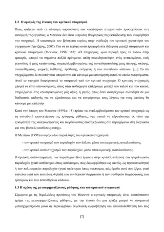[7]
1.2 Ο νξηζκόο ηεο έλλνηαο ηνπ θξηηηθνύ ζηνραζκνύ
Όπσο θαίλεηαη απφ ηε ζχληνκε παξνπζίαζε ησλ θπξηφηεξσλ ζηνραζηηθψλ πξνζεγγίζεσλ ζηε
εηζαγσγή ηεο εξγαζίαο, ν Mezirow δελ είλαη ν πξψηνο ζεσξεηηθφο ηεο εθπαίδεπζεο πνπ αλαθέξζεθε
ζην ζηνραζκφ. Ζ θαηλνηνκία ηνπ βξίζθεηαη θπξίσο ζηελ αλάδεημε ηνπ θξηηηθνχ ραξαθηήξα ηνπ
ζηνραζκνχ (Ληληδέξεο, 2007). Γηα λα ην πεηχρεη απηφ πξνρσξά ζηε δηάθξηζε κεηαμχ ζηνραζκνχ θαη
θξηηηθνχ ζηνραζκνχ (Mezirow, 1998: 185): «Ο ζηνραζκφο, «κηα ζηξνθή πξνο ηα πίζσ» ζηελ
εκπεηξία, κπνξεί λα ζεκαίλεη πνιιά πξάγκαηα: απιή ζπλεηδεηνπνίεζε ελφο αληηθεηκέλνπ, ελφο
γεγνλφηνο ή κηαο θαηάζηαζεο, ζπκπεξηιακβαλνκέλεο ηεο ζπλεηδεηνπνηήζεο κηαο άπνςεο, ζθέςεο,
ζπλαηζζήκαηνο, ςπρηθήο δηάζεζεο, πξφζεζεο, ελέξγεηαο ή ησλ ζπλεζεηψλ θάπνηνπ. […] Σν φηη
ζηνραδφκαζηε δε ζπλεπάγεηαη απαξαίηεηα φηη θάλνπκε κηα απνηίκεζε απηνχ ην νπνίν ζθεθηφκαζηε.
Απηφ ην ζηνηρείν δηαθνξνπνηεί ην ζηνραζκφ απφ ηνλ θξηηηθφ ζηνραζκφ. Ο θξηηηθφο ζηνραζκφο
κπνξεί λα είλαη ππνλννχκελνο, φπσο φηαλ απζφξκεηα επηιέγνπκε κεηαμχ ηνπ θαινχ θαη ηνπ θαθνχ,
ζηεξηδφκελνη ζηηο εζσηεξηθεπκέλεο καο αμίεο, ή ξεηφο, φπσο φηαλ αλαηξέρνπκε ζπλεηδεηά ζε κηα
δηαδηθαζία επηινγήο γηα λα εμεηάζνπκε θαη λα εθηηκήζνπκε ηνπο ιφγνπο γηα ηνπο νπνίνπο ζα
θάλνπκε κηα επηινγή»
Καηά ηελ άπνςε ηνπ Mezirow (1991α: 15) πξέπεη λα αληηιακβαλφκαζηε ηνλ θξηηηθφ ζηνραζκφ σο
ηε ζπλεηδεηή επαλεθηίκεζε ηεο πξφηεξεο κάζεζεο, «κε ζθνπφ λα εδξαηψζνπκε εθ λένπ ηελ
εγθπξφηεηά ηεο, αλαγλσξίδνληαο θαη δηνξζψλνληαο δηαζηξεβιψζεηο ζην πεξηερφκελν, ζηε δηεξγαζία
θαη ζηηο βαζηθέο ππνζέζεηο απηήο».
Ο Mezirow (1998) αλαθέξεη δπν παξαιιαγέο ηνπ θξηηηθνχ ζηνραζκνχ:
- ηνλ θξηηηθφ ζηνραζκφ ησλ παξαδνρψλ ησλ άιισλ, κέζσ αληηθεηκεληθήο αλαπιαηζίσζεο
- ηνλ θξηηηθφ απηφ-ζηνραζκφ ησλ παξαδνρψλ, κέζσ ππνθεηκεληθήο αλαπιαηζίσζεο.
Ο θξηηηθφο απηφ-ζηνραζκφο ησλ παξαδνρψλ δίλεη έκθαζε ζηελ θξηηηθή αλάιπζε ησλ ςπρνινγηθψλ
παξαδνρψλ (γηαηί αηζζάλνκαη φπσο αηζζάλνκαη, πψο δηακνξθψζεθα σο εαπηφο, σο πξνζσπηθφηεηα)
ή ησλ πνιηηηζκηθψλ παξαδνρψλ (γηαηί ζθέπηνκαη φπσο ζθέπηνκαη, πψο έκαζα απηά πνπ μέξσ, γηαηί
πηζηεχσ απηά πνπ πηζηεχσ), δειαδή ησλ ζπλζεηηθψλ δηεξγαζηψλ ή ησλ ζπλζεθψλ δηακφξθσζεο ησλ
εκπεηξηψλ θαη ησλ πεπνηζήζεσλ θάπνηνπ.
1.3 Ζ ζρέζε ηεο κεηαζρεκαηίδνπζαο κάζεζεο θαη ηνπ θξηηηθνύ ζηνραζκνύ
΢χκθσλα κε ηηο ζεκειηψδεηο πξνηάζεηο ηνπ Mezirow ν θξηηηθφο ζηνραζκφο είλαη αλαπφζπαζην
ηκήκα ηεο κεηαζρεκαηίδνπζαο κάζεζεο, κε ηελ έλλνηα φηη κηα πξάμε κπνξεί λα νλνκαζηεί
κεηαζρεκαηίδνπζα κφλν αλ πεξηιακβάλεη ζεκειηαθή ακθηζβήηεζε θαη επαλαηνπνζέηεζε ηνπ πψο
 