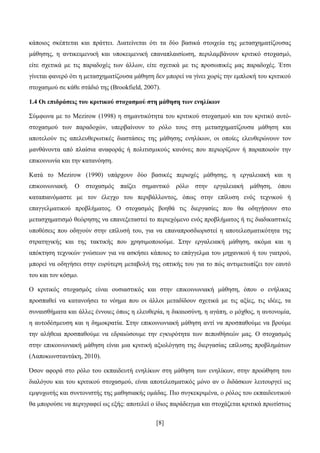 [8]
θάπνηνο ζθέπηεηαη θαη πξάηηεη. Γηαηείλεηαη φηη ηα δχν βαζηθά ζηνηρεία ηεο κεηαζρεκαηίδνπζαο
κάζεζεο, ε αληηθεηκεληθή θαη ππνθεηκεληθή επαλαπιαηζίσζε, πεξηιακβάλνπλ θξηηηθφ ζηνραζκφ,
είηε ζρεηηθά κε ηηο παξαδνρέο ησλ άιισλ, είηε ζρεηηθά κε ηηο πξνζσπηθέο καο παξαδνρέο. Έηζη
γίλεηαη θαλεξφ φηη ε κεηαζρεκαηίδνπζα κάζεζε δελ κπνξεί λα γίλεη ρσξίο ηελ εκπινθή ηνπ θξηηηθνχ
ζηνραζκνχ ζε θάζε ζηάδηφ ηεο (Brookfield, 2007).
1.4 Οη επηδξάζεηο ηνπ θξηηηθνύ ζηνραζκνύ ζηε κάζεζε ησλ ελειίθσλ
΢χκθσλα κε ην Mezirow (1998) ε ζεκαληηθφηεηα ηνπ θξηηηθνχ ζηνραζκνχ θαη ηνπ θξηηηθφ απηφ-
ζηνραζκνχ ησλ παξαδνρψλ, ππεξβαίλνπλ ην ξφιν ηνπο ζηε κεηαζρεκαηίδνπζα κάζεζε θαη
απνηεινχλ ηηο απειεπζεξσηηθέο δηαζηάζεηο ηεο κάζεζεο ελειίθσλ, νη νπνίεο ειεπζεξψλνπλ ηνλ
καλζάλνληα απφ πιαίζηα αλαθνξάο ή πνιηηηζκηθνχο θαλφλεο πνπ πεξηνξίδνπλ ή παξαπνηνχλ ηελ
επηθνηλσλία θαη ηελ θαηαλφεζε.
Καηά ην Mezirow (1990) ππάξρνπλ δχν βαζηθέο πεξηνρέο κάζεζεο, ε εξγαιεηαθή θαη ε
επηθνηλσληαθή. Ο ζηνραζκφο παίδεη ζεκαληηθφ ξφιν ζηελ εξγαιεηαθή κάζεζε, φπνπ
θαηαπηαλφκαζηε κε ηνλ έιεγρν ηνπ πεξηβάιινληνο, φπσο ζηελ επίιπζε ελφο ηερληθνχ ή
επαγγεικαηηθνχ πξνβιήκαηνο. Ο ζηνραζκφο βνεζά ηηο δηεξγαζίεο πνπ ζα νδεγήζνπλ ζην
κεηαζρεκαηηζκφ ζεψξεζεο λα επαλεμεηαζηεί ην πεξηερφκελν ελφο πξνβιήκαηνο ή ηηο δηαδηθαζηηθέο
ππνζέζεηο πνπ νδεγνχλ ζηελ επίιπζή ηνπ, γηα λα επαλαπξνζδηνξηζηεί ε απνηειεζκαηηθφηεηα ηεο
ζηξαηεγηθήο θαη ηεο ηαθηηθήο πνπ ρξεζηκνπνηνχκε. ΢ηελ εξγαιεηαθή κάζεζε, αθφκα θαη ε
απφθηεζε ηερληθψλ γλψζεσλ γηα λα αζθήζεη θάπνηνο ην επάγγεικα ηνπ κεραληθνχ ή ηνπ γηαηξνχ,
κπνξεί λα νδεγήζεη ζηελ επξχηεξε κεηαβνιή ηεο νπηηθήο ηνπ γηα ην πψο αληηκεησπίδεη ηνλ εαπηφ
ηνπ θαη ηνλ θφζκν.
Ο θξηηηθφο ζηνραζκφο είλαη νπζηαζηηθφο θαη ζηελ επηθνηλσληαθή κάζεζε, φπνπ ν ελήιηθαο
πξνζπαζεί λα θαηαλνήζεη ην λφεκα πνπ νη άιινη κεηαδίδνπλ ζρεηηθά κε ηηο αμίεο, ηηο ηδέεο, ηα
ζπλαηζζήκαηα θαη άιιεο έλλνηεο φπσο ε ειεπζεξία, ε δηθαηνζχλε, ε αγάπε, ν κφρζνο, ε απηνλνκία,
ε απηνδέζκεπζε θαη ε δεκνθξαηία. ΢ηελ επηθνηλσληαθή κάζεζε αληί λα πξνζπαζνχκε λα βξνχκε
ηελ αιήζεηα πξνζπαζνχκε λα εδξαηψζνπκε ηελ εγθπξφηεηα ησλ πεπνηζήζεψλ καο. Ο ζηνραζκφο
ζηελ επηθνηλσληαθή κάζεζε είλαη κηα θξηηηθή αμηνιφγεζε ηεο δηεξγαζίαο επίιπζεο πξνβιεκάησλ
(Λαπνθσλζηαληάθε, 2010).
Όζνλ αθνξά ζην ξφιν ηνπ εθπαηδεπηή ελειίθσλ ζηε κάζεζε ησλ ελειίθσλ, ζηελ πξνψζεζε ηνπ
δηαιφγνπ θαη ηνπ θξηηηθνχ ζηνραζκνχ, είλαη απνηειεζκαηηθφο κφλν αλ ν δηδάζθσλ ιεηηνπξγεί σο
εκςπρσηήο θαη ζπληνληζηήο ηεο καζεζηαθήο νκάδαο. Πην ζπγθεθξηκέλα, ν ξφινο ηνπ εθπαηδεπηηθνχ
ζα κπνξνχζε λα πεξηγξαθεί σο εμήο: απνηειεί ν ίδηνο παξάδεηγκα θαη ζηνράδεηαη θξηηηθά πξσηίζησο
 